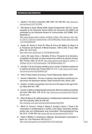 117
REFERENCIAS BIBLIOGRÁFICAS
1 . Double D. The limits of psychiatry. BMJ 2002; 324: 900-904. http://www.bmj.
com/cgi/reprint/324/7342/900
2 . TNS Opinion & Social. Mental Health. Special Eurobarometer 345/73.2. Survey
requested by the Directorate General Health and Consumers (DG SANCO) and
coordinated by the Directorate General for Communication (DG COMM). 2010.
Disponible en:
http://www.google.es/#hl=ca&biw=833&bih=439&q=TNS+Opinion+%26+Soci
al.+(2010).+Special+Eurobarometer+345%2FWave&aq=f&aqi=&aql=&oq=&fp
=841376c6d50ac987
3 . Kessler RC, Demler O, Frank RG, Olfson M, Pincus HA, Walters EE, Wang P et
al. Prevalence and Treatment of Mental Disorders, 1990 to 2003. N Engl J Med
2005; 352: 2515-2523.
http://www.nejm.org/doi/full/10.1056/NEJMsa043266
4 . Latorre JM, López-Torres J, Montañés, M Parra. Percepción de la demanda y
necesidades de formación en salud mental de los médicos de atención primaria.
Aten Primaria. 2005; 36: 85-92. http://www.elsevier.es/revistas/ctl_servlet?_f=
7064&ip=83.50.218.201&articuloid=13076608&revistaid=27)
5 . Gónzález P. De los principios científicos para la acción. El idealismo práctico de
la medicina de familia.Aten Primaria 2004; 34: 313-7. http://www.mfunt.ecaths.
com/archivos/mfunt/2025699943.pdf
6 . Porter R. Breve historia de la locura. Turner Publicaciones, Madrid, 2003.
7 . Horwitz A, Wakefield J. The loss of sadness. How psychiatry transformed nor-
mal sorrow into depressive disorder. Oxford University Press, Oxford, 2007.
8 . Shorter E. A history of psychiatry: From the era of the asylum to the age of Pro-
zac. Wiley, New York, 1997.
9 .Gunnell,D,Ashby D.Antidepressants and suicide.What is the balance of benefice
and harm? BMJ 2004; 329: 34-38. http://www.bmj.com/content/329/7456/34.
full.pdf+html
10 . Olfson M, Marcus SC. National patterns in antidepressant medication treatment.
Arch Gen Psychiatry 2009; 66: 848-856
http://archpsyc.ama-assn.org/cgi/content/abstract/66/8/848
11 . Martín LH, Treceno C, Ortega S, Velasco A, Carvajal A, García J. Trends in the
consumption of antidepressants in Castilla y León (Spain). Association between
suicide rates and antidepressant drug consumption. Pharmacoepidemiol Drug
Saf. 2010; 19: 895-900. http://www.ncbi.nlm.nih.gov/pubmed/20712020
12 . Rayón P, Montero D, Santamaría B, Madurga. Benzodiazepine consumption in
Spain. Eur J Clin Pharmacol 1997;52:321-3.
http://www.springerlink.com/content/34m1k18h73p2u5r6/
 