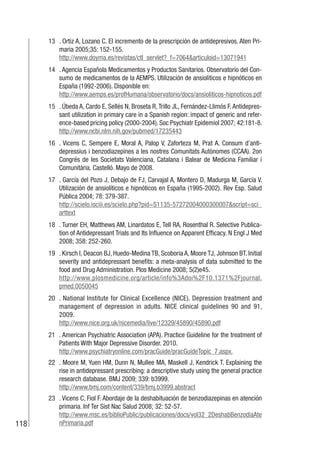 118
13 . Ortiz A, Lozano C. El incremento de la prescripción de antidepresivos. Aten Pri-
maria 2005;35: 152-155.
http://www.doyma.es/revistas/ctl_servlet?_f=7064&articuloid=13071941
14 . Agencia Española Medicamentos y Productos Sanitarios. Observatorio del Con-
sumo de medicamentos de la AEMPS. Utilización de ansiolíticos e hipnóticos en
España (1992-2006). Disponible en:
http://www.aemps.es/profHumana/observatorio/docs/ansioliticos-hipnoticos.pdf
15 . Úbeda A, Cardo E, Sellés N, Broseta R, Trillo JL, Fernández-Llimós F. Antidepres-
sant utilization in primary care in a Spanish region: impact of generic and refer-
ence-based pricing policy (2000-2004). Soc Psychiatr Epidemiol 2007; 42:181-8.
http://www.ncbi.nlm.nih.gov/pubmed/17235443
16 . Vicens C, Sempere E, Moral A, Palop V, Zaforteza M, Prat A. Consum d’anti-
depressius i benzodiazepines a les nostres Comunitats Autònomes (CCAA). 2on
Congrés de les Societats Valenciana, Catalana i Balear de Medicina Familiar i
Comunitària. Castelló. Mayo de 2008.
17 . García del Pozo J, Debajo de FJ, Carvajal A, Montero D, Madurga M, García V.
Utilización de ansiolíticos e hipnóticos en España (1995-2002). Rev Esp. Salud
Pública 2004; 78: 379-387.
http://scielo.isciii.es/scielo.php?pid=S1135-57272004000300007&script=sci_
arttext
18 . Turner EH, Matthews AM, Linardatos E, Tell RA, Rosenthal R. Selective Publica-
tion of Antidepressant Trials and Its Influence on Apparent Efficacy. N Engl J Med
2008; 358: 252-260.
19 . Kirsch I, Deacon BJ, Huedo-Medina TB, Scoboria A, Moore TJ, Johnson BT. Initial
severity and antidepressant benefits: a meta-analysis of data submitted to the
food and Drug Administration. Plos Medicine 2008; 5(2)e45.
http://www.plosmedicine.org/article/info%3Adoi%2F10.1371%2Fjournal.
pmed.0050045
20 . National Institute for Clinical Excellence (NICE). Depression treatment and
management of depression in adults. NICE clinical guidelines 90 and 91,
2009.
http://www.nice.org.uk/nicemedia/live/12329/45890/45890.pdf
21 . American Psychiatric Association (APA). Practice Guideline for the treatment of
Patients With Major Depressive Disorder. 2010.
http://www.psychiatryonline.com/pracGuide/pracGuideTopic_7.aspx.
22 . Moore M, Yuen HM, Dunn N, Mullee MA, Maskell J, Kendrick T. Explaining the
rise in antidepressant prescribing: a descriptive study using the general practice
research database. BMJ 2009; 339: b3999.
http://www.bmj.com/content/339/bmj.b3999.abstract
23 . Vicens C, Fiol F. Abordaje de la deshabituación de benzodiazepinas en atención
primaria. Inf Ter Sist Nac Salud 2008; 32: 52-57.
http://www.msc.es/biblioPublic/publicaciones/docs/vol32_2DeshabBenzodiaAte
nPrimaria.pdf
 
