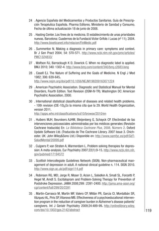 119
24 . Agencia Española del Medicamentos y Productos Sanitarios. Guía de Prescrip-
ción Terapéutica Española. Pharma Editores. Ministerio de Sanidad y Consumo.
Fecha de última actualización 18 de junio de 2008.
25 . Hasting Center. Los fines de la medicina. El establecimiento de unas prioridades
nuevas. Barcelona: Cuadernos de la Fundació Víctor Grífols i Lucas (nº 11); 2004.
http://www.bioeticanet.info/relacion/FinMedic.pdf
26 . Summerton N. Making a diagnosis in primary care: symptoms and context.
Br J Gen Pract 2004; 54: 570-571. http://www.ncbi.nlm.nih.gov/pmc/articles/
PMC1324833/
27 . Wolfson RJ, Barraclough K D, Dowrick C. When no diagnostic label is applied.
BMJ 2010; 340: 1302-4. http://www.bmj.com/content/340/bmj.c2683.long
28 . Casell EJ. The Nature of Suffering and the Goals of Medicine. N Engl J Med
1982; 306: 639-645.
http://www.nejm.org/doi/pdf/10.1056/NEJM198209163071224
29 . American Psychiatric Association. Diagnostic and Statistical Manual for Mental
Disorders, Fourth Edition. Text Revision (DSM-IV-TR). Washington DC: American
Psychiatric Association, 2000.
30 . International statistical classification of diseases and related health problems.
- 10th revision (CIE-10)¿Es la misma cita que la 29. World Health Organization,
version 2011.
http://apps.who.int/classifications/icd10/browse/2010/en
31 . Huibers MJH, Beurskers AJHM, Bleijenberg G, Schayck CP. Efectividad de las
intervenciones psicosociales administradas por los médicos generales (Revisión
Cochrane traducida) En: La Biblioteca Cochrane Plus, 2008, Número 2. Oxford
Update Software Ltd. (Traducida de The Cochrane Library. 2007 Issue 3. Chich-
ester. UK: John Wiley&Sons Ltd.) Disponible en: http://www.samfyc.es/pdf/GdT-
SaludMental/20099.pdf
32 . Cuijpers P, van Straten A, Warmerdam L. Problem solving therapies for depres-
sion: A meta-analysis. Eur Psychiatry 2007;22(1):9-15. http://www.ncbi.nlm.nih.
gov/pubmed/17194572
33 . Scottish Intercollegiate Guidelines Network (SIGN). Non-pharmaceutical man-
agement of depression in adult. A national clinical guideline n. 114. SIGN 2010.
http://www.sign.ac.uk/pdf/sign114.pdf
34 . Robinson RG, MD; Jorge R, Moser D, Acion L, Solodkin A, Small SL, Fonzetti P,
Hegel M, Arndt S. Escitalopram and Problem-Solving Therapy for Prevention of
Poststroke Depression. JAMA 2008;299: :2391-2400. http://jama.ama-assn.org/
cgi/content/full/299/20/2391
35 . Martín-Carrasco M, Martín MF, Valero CP, Millán PR, García CI, Montalbán SR,
Vázquez AL, Piris SP,Vilanova MB. Effectiveness of a psychoeducational interven-
tion program in the reduction of caregiver burden in Alzheimer’s disease patients’
caregivers. Int J Geriatr Psychiatry 2009;24:489-99. http://onlinelibrary.wiley.
com/doi/10.1002/gps.2142/abstract
 