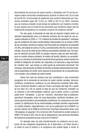 12
Cap. 1
demandante de servicios de salud mental, y alrededor del 7% de los eu-
ropeos había consumido antidepresivos durante el último año. En el caso
de los EE.UU. el porcentaje de población que recibió tratamiento por tras-
tornos mentales pasó del 13,2% en 1990 al 20,1% en 2003, mientras
que se mantuvo estable el porcentaje de población con trastorno mental,
lo que supone que la mitad de los pacientes que recibieron algún tipo de
tratamiento psiquiátrico no cumplían criterios de trastorno mental3
.
Por otra parte, la demanda de este tipo de atención implica tanto a la
atención especializada como a la atención primaria. Así, los datos de una en-
cuesta realizada en 2005 a 1.151 médicos de familia de españoles4
, indicaban
que los problemas de salud mental estaban relacionados con al menos el 20%
de las consultas, siendo los motivos más frecuentes los trastornos de ansiedad
(75,9%), del estado de ánimo (73,5%) y somatomorfos (40,5%). En este mismo
estudio, cerca de la mitad de los médicos encuestados opinaban que “los equi-
pos de atención primaria (EAP) no pueden hacerse cargo de esta demanda”,
pero en nuestro sistema sanitario, el médico de familia, debido a su accesibili-
dad y a su cercanía al sufrimiento emocional de las personas,desde siempre ha
sentido la obligación de intentar dar respuesta a la imprecisa y vaga demanda
de “sentirse mal”, que incluye un cierto grado de sufrimiento emocional5
. Sin
embargo,esta demanda al médico de familia no llevaba tradicionalmente implí-
cita la expectativa de recibir como solución la prescripción de un psicofármaco
o la remisión a las unidades de salud mental.
Varios han sido los factores que han contribuido a este incremento
progresivo de la demanda de servicios de salud mental: sociales, técnicos,
científicos, económicos y políticos, en una interacción constante entre ellos.
Tras la revolución llevada a cabo por Freud a principios del siglo XX, a partir
de los años 50 y 60 se asentó la idea de que los trastornos mentales no
se reducían a las enfermedades médicas, que la gente común y corriente
podía tener “complejos”, y que las “neurosis” abarcaban toda la población:
ejecutivos fracasados, amas de casa deprimidas, conflictos familiares, ten-
siones generacionales y personalidades conflictivas. En consonancia con este
cambio, la clasificación de las enfermedades mentales también experimentó
un cambio drástico, especialmente a raíz de la publicación de la DSM-III. La
primera edición de la DSM de la American Psychiatic Association tenía unas
100 páginas, la segunda 134 y la tercera 500. Finalmente la versión actual, la
DSM-V-TR alcanza 943. Hoy en día se diagnostican más personas afectadas
de trastornos psiquiátricos que nunca en la historia6
.
Un ejemplo claro de esta transformación se evidencia con la evo-
lución de las categorías diagnósticas de la Depresión o la Fobia Social y
el modo en que la tristeza o la vergüenza han podido llegar a recibir el
 