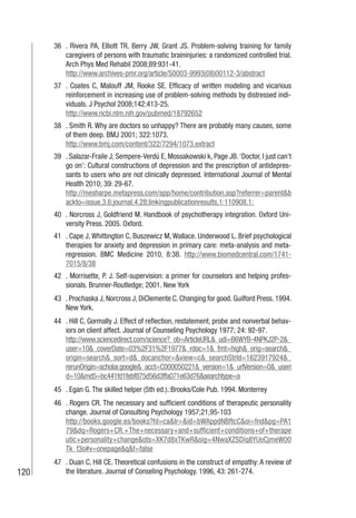 120
36 . Rivera PA, Elliott TR, Berry JW, Grant JS. Problem-solving training for family
caregivers of persons with traumatic braininjuries: a randomized controlled trial.
Arch Phys Med Rehabil 2008;89:931-41.
http://www.archives-pmr.org/article/S0003-9993(08)00112-3/abstract
37 . Coates C, Malouff JM, Rooke SE. Efficacy of written modeling and vicarious
reinforcement in increasing use of problem-solving methods by distressed indi-
viduals. J Psychol 2008;142:413-25.
http://www.ncbi.nlm.nih.gov/pubmed/18792652
38 . Smith R. Why are doctors so unhappy? There are probably many causes, some
of them deep. BMJ 2001; 322:1073.
http://www.bmj.com/content/322/7294/1073.extract
39 . Salazar-Fraile J, Sempere-Verdú E, Mossakowski k, Page JB.‘Doctor, I just can’t
go on’: Cultural constructions of depression and the prescription of antidepres-
sants to users who are not clinically depressed. International Journal of Mental
Health 2010; 39: 29-67.
http://mesharpe.metapress.com/app/home/contribution.asp?referrer=parent&b
ackto=issue,3,6;journal,4,28;linkingpublicationresults,1:110908,1;
40 . Norcross J, Goldfriend M. Handbook of psychotherapy integration. Oxford Uni-
versity Press. 2005. Oxford.
41 . Cape J, Whittington C, Buszewicz M, Wallace. Underwood L. Brief psychological
therapies for anxiety and depression in primary care: meta-analysis and meta-
regression. BMC Medicine 2010, 8:38. http://www.biomedcentral.com/1741-
7015/8/38
42 . Morrisette, P. J. Self-supervision: a primer for counselors and helping profes-
sionals. Brunner-Routledge; 2001. New York
43 . Prochaska J, Norcross J, DiClemente C. Changing for good. Guilford Press. 1994.
New York.
44 . Hill C, Gormally J. Effect of reflection, restatement, probe and nonverbal behav-
iors on client affect. Journal of Counseling Psychology 1977; 24: 92-97.
http://www.sciencedirect.com/science?_ob=ArticleURL&_udi=B6WYB-4NPKJ2P-2&_
user=10&_coverDate=03%2F31%2F1977&_rdoc=1&_fmt=high&_orig=search&_
origin=search&_sort=d&_docanchor=&view=c&_searchStrId=1623917924&_
rerunOrigin=scholar.google&_acct=C000050221&_version=1&_urlVersion=0&_useri
d=10&md5=bc441fd1febf875d56d3ffa071e63d76&searchtype=a
45 . Egan G. The skilled helper (5th ed.).:Brooks/Cole Pub. 1994. Monterrey
46 . Rogers CR. The necessary and sufficient conditions of therapeutic personality
change. Journal of Consulting Psychology 1957;21,95-103
http://books.google.es/books?hl=ca&lr=&id=bWAppdNBftcC&oi=fnd&pg=PA1
79&dq=Rogers+CR.+The+necessary+and+sufficient+conditions+of+therape
utic+personality+change&ots=XK7d8xTKwR&sig=4NwaXZSDiq8YUoCjmeW00
Tk_f3o#v=onepage&q&f=false
47 . Duan C, Hill CE. Theoretical confusions in the construct of empathy: A review of
the literature. Journal of Conseling Psychology. 1996, 43: 261-274.
 