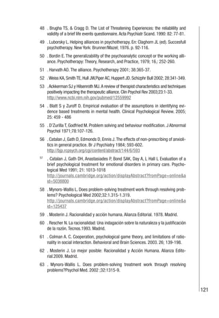 121
48 . Brugha TS, & Cragg D. The List of Threatening Experiences: the reliablility and
validity of a brief life events questionnaire.Acta Psychiatr Scand. 1990: 82: 77-81.
49 . Luborsky L. Helping alliances in psychotherapy. En: Claghorn JL (ed). Succesfull
psychotherapy. New York: Brunner/Mazel; 1976. p. 92-116.
50 . Bordin E. The generalizability of the psychoanalytic concept or the working alli-
ance. Psychotherapy: Theory, Research, and Practice, 1979; 16,: 252-260.
51 . Harvath AO. The alliance. Psychotherapy 2001; 38:365-37.
52 .Weiss KA, Smith TE, Hull JW,Piper AC, Huppert JD. Schizphr Bull 2002; 28:341-349.
53 .Ackkerman SJ y Hilsenroth MJ.A review of therapist characteristics and techniques
positively impacting the therapeutic alliance. Clin Psychol Rev 2003;23:1-33.
http://www.ncbi.nlm.nih.gov/pubmed/12559992
54 . Blatt S y Zuroff D. Empirical evaluation of the assumptions in identifying evi-
dence based treatments in mental health. Clinical Psychological Review. 2005;
25: 459 - 486
55 . D’Zurilla T, Godfried M. Problem solving and behaviour modification. J Abnormal
Psychol 1971;78:107-126.
56 . Catalan J, Gath D, Edmonds D, Ennis J.The effects of non-prescribing of anxioli-
tics in general practice. Br J Psychiatry 1984; 593-602.
http://bjp.rcpsych.org/cgi/content/abstract/144/6/593
57
. Catalan J, Gath DH, Anastasiades P, Bond SAK, Day A, L Hall L Evaluation of a
brief psychological treatment for emotional disorders in primary care. Psycho-
logical Med 1991; 21: 1013-1018
http://journals.cambridge.org/action/displayAbstract?fromPage=online&a
id=5038800
58 . Mynors-Wallis L. Does problem-solving treatment work through resolving prob-
lems? Psychological Med 2002;32:1.315-1.319.
http://journals.cambridge.org/action/displayAbstract?fromPage=online&a
id=125437
59 . Mosterin J. Racionalidad y acción humana. Alianza Editorial. 1978. Madrid.
60 . Rescher N. La racionalidad: Una indagación sobre la naturaleza y la justificación
de la razón. Tecnos.1993. Madrid.
61 . Colman A. C. Cooperation, psychological game theory, and limitations of ratio-
nality in social interaction. Behavioral and Brain Sciences. 2003. 26; 139-198.
62 . Mosterin J. Lo mejor posible: Racionalidad y Acción Humana. Alianza Edito-
rial.2009. Madrid.
63 . Mynors-Wallis L. Does problem-solving treatment work through resolving
problems?Psychol Med. 2002 ;32:1315-9.
 
