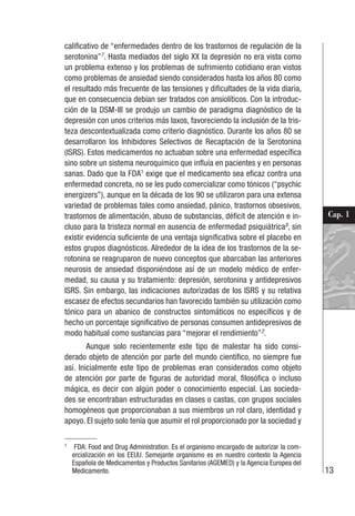 13
Cap. 1
calificativo de “enfermedades dentro de los trastornos de regulación de la
serotonina”7
. Hasta mediados del siglo XX la depresión no era vista como
un problema extenso y los problemas de sufrimiento cotidiano eran vistos
como problemas de ansiedad siendo considerados hasta los años 80 como
el resultado más frecuente de las tensiones y dificultades de la vida diaria,
que en consecuencia debían ser tratados con ansiolíticos. Con la introduc-
ción de la DSM-III se produjo un cambio de paradigma diagnóstico de la
depresión con unos criterios más laxos, favoreciendo la inclusión de la tris-
teza descontextualizada como criterio diagnóstico. Durante los años 80 se
desarrollaron los Inhibidores Selectivos de Recaptación de la Serotonina
(ISRS). Estos medicamentos no actuaban sobre una enfermedad específica
sino sobre un sistema neuroquímico que influía en pacientes y en personas
sanas. Dado que la FDA1
exige que el medicamento sea eficaz contra una
enfermedad concreta, no se les pudo comercializar como tónicos (“psychic
energizers”), aunque en la década de los 90 se utilizaron para una extensa
variedad de problemas tales como ansiedad, pánico, trastornos obsesivos,
trastornos de alimentación, abuso de substancias, déficit de atención e in-
cluso para la tristeza normal en ausencia de enfermedad psiquiátrica8
, sin
existir evidencia suficiente de una ventaja significativa sobre el placebo en
estos grupos diagnósticos. Alrededor de la idea de los trastornos de la se-
rotonina se reagruparon de nuevo conceptos que abarcaban las anteriores
neurosis de ansiedad disponiéndose así de un modelo médico de enfer-
medad, su causa y su tratamiento: depresión, serotonina y antidepresivos
ISRS. Sin embargo, las indicaciones autorizadas de los ISRS y su relativa
escasez de efectos secundarios han favorecido también su utilización como
tónico para un abanico de constructos sintomáticos no específicos y de
hecho un porcentaje significativo de personas consumen antidepresivos de
modo habitual como sustancias para “mejorar el rendimiento”2
.
Aunque solo recientemente este tipo de malestar ha sido consi-
derado objeto de atención por parte del mundo científico, no siempre fue
así. Inicialmente este tipo de problemas eran considerados como objeto
de atención por parte de figuras de autoridad moral, filosófica o incluso
mágica, es decir con algún poder o conocimiento especial. Las socieda-
des se encontraban estructuradas en clases o castas, con grupos sociales
homogéneos que proporcionaban a sus miembros un rol claro, identidad y
apoyo. El sujeto solo tenía que asumir el rol proporcionado por la sociedad y
1
FDA: Food and Drug Administration. Es el organismo encargado de autorizar la com-
ercialización en los EEUU. Semejante organismo es en nuestro contexto la Agencia
Española de Medicamentos y Productos Sanitarios (AGEMED) y la Agencia Europea del
Medicamento.
 