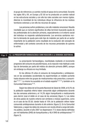 14
Cap. 1
el grupo de referencia y a cambio recibía el apoyo de la comunidad. Durante
los siglos XIX y XX, en Europa y EE UU se ha producido un cambio radical
en las estructuras sociales y con ello los roles sociales son menos rígidos.
Además la movilidad de los individuos diluye la influencia de los núcleos
familiares extensos y con ello los recursos de apoyo.
Las personas sufren problemas y con ello malestar emocional. Resulta
inevitable que un número significativo de ellas terminen buscando ayuda de
los profesionales de la atención primaria, especialmente si el entorno social
del individuo no responde satisfactoriamente. Los servicios sanitarios reci-
ben la demanda de ayuda para este tipo de malestar por parte de un sector
importante de la población como resultado de la evolución del concepto de
enfermedad y del contexto concreto de los recursos personales de quienes
lo sufren.
1.2. LA PRESCRIPCIÓN FARMACOLÓGICA COMO REACCIÓN A LA DEMANDA ASISTENCIAL
La prescripción farmacológica, manifestada mediante el incremento
progresivo del consumo de psicofármacos, es la reacción más habitual a este
tipo de demandas por parte del médico de atención primaria (MAP), aunque
sin embargo su eficacia es muy limitada.
En los últimos 25 años el consumo de tranquilizantes y antidepresi-
vos en las sociedades occidentales ha experimentado un notable aumento
hasta situarse entre los grupos de medicamentos más prescritos y consumi-
dos”9,10,11
. Lo mismo ha sucedido en el estado español12,13,14
y también en la
Comunidad Valenciana15,16
.
Según los datos de la Encuesta Nacional de Salud de 2006, el 8,5% de
la población española refería haber consumido algún antidepresivo durante
las dos semanas anteriores y el 14,3% algún tranquilizante o medicamento
para dormir (casi el doble en el caso de los ancianos) (figura 1). Los datos
de otros países de nuestro entorno son similares o incluso superiores, como
es el caso de los EE.UU. donde hasta el 10% de la población refiere haber
consumido antidepresivos durante el año anterior (figura 2). En la Comunitat
Valenciana, y según los datos de consumo con receta oficial a cargo del siste-
ma público, durante el año 2007 se dispensaron 77,5 dosis diarias definidas
por mil habitantes (DHD) de tranquilizantes y 48,4 DHD de antidepresivos15,16
(figura 3).
 