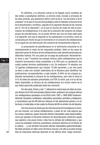 18
Cap. 1
En definitiva, a la situación actual se ha llegado como resultado de
dos ondas o paradigmas distintos. La primera onda, iniciada a principios de
los años ochenta, que podríamos definir como la de la “era del estrés o de la
ansiedad” en la que el recurso farmacológico ante el malestar emocional eran
los tranquilizantes o similares, seguido en la siguiente década de los noventa
por la “era de la depresión”, en la que el recurso de moda ha sido la pres-
cripción de antidepresivos. A la vista de la evolución del consumo de ambos
grupos de psicofármacos, no se puede afirmar que una era haya dado paso
a la siguiente, sino que la segunda se ha superpuesto a la primera, como se
comprueba por hecho de que el incremento en el consumo de antidepresivos
no se siguió de una disminución del consumo de tranquilizantes (Figura 6).
La prescripción de psicofármacos en el sufrimiento emocional no es
necesariamente la mejor de las respuestas posibles. Salvo en los casos de
depresión grave la eficacia de los antidepresivos está sobredimensionada por
diferentes motivos. Por una parte por el sesgo de publicación. Recientemen-
te Tuner y cols.18
revisaron los ensayos clínicos sobre antidepresivos que la
industria farmacéutica había presentado a la FDA para su aprobación (los
cuales pueden terminar publicándose o no). Se analizaron 74 estudios con
12 agentes antidepresivos que incluían 12.564 pacientes, y por otra parte
se llevó a cabo una revisión sistemática de la literatura para identificar las
publicaciones correspondientes a cada estudio. El 94% de los ensayos pu-
blicados demostraba la eficacia de los antidepresivos, pero sólo lo hacía el
51% de todos los estudios presentados a la FDA. Es decir, que a la luz de los
datos disponibles, la eficacia de los antidepresivos era mucho menor de lo
que había aparecido publicada hasta ese momento.
Por otra parte,Kirsch y cols.19
,utilizando la misma base de datos de ensa-
yos clínicos de la FDA mencionada anteriormente, analizaron los ensayos clínicos
con antidepresivos aprobados en los EEUU entre 1987 y 1999 (ISRS fundamen-
talmente: fluoxetina, venlafaxina, nefazodona, paroxetina, sertralina y citalopram),
y comprobaron que los AD sólo son eficaces en las depresiones graves y no en
las leves o moderadas, en las cuales la eficacia del AD es similar a la del placebo.
Con frecuencia se olvida que las intervenciones farmacológicas no siem-
pre son inocuas. Los nuevos antidepresivos, a pesar de ser más seguros que
los menos modernos, siguen teniendo efectos indeseables nada despreciables,
como por ejemplo el frecuente síndrome de discontinuación (síndrome agudo
que aparece a las pocas horas o días tras la retirada del antidepresivo y que
cursa con ansiedad, insomnio, parestesias, sensación eléctrica en el interior de
la cabeza… ) y los también frecuentes efectos indeseables gastrointestinales.
No debe pensarse en ellos como fármacos inocuos y de ello es prueba la larga
lista de reacciones adversas descritas en los últimos años: riesgo incremen-
 
