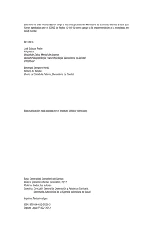 Este libro ha sido financiado con cargo a los presupuestos del Ministerio de Sanidad y Política Social que
fueron aprobados por el CISNS de fecha 10-02-10 como apoyo a la implementación a la estrategia en
salud mental
AUTORES:
José Salazar Fraile
Psiquiatra
Unidad de Salud Mental de Paterna.
Unidad Psicopatología y Neurofisiología, Conselleria de Sanitat
CIBERSAM
Ermengol Sempere Verdú
Médico de familia
Centro de Salud de Paterna, Conselleria de Sanitat
Esta publicación está avalada por el Instituto Médico Valenciano
Edita: Generalitat. Conselleria de Sanitat
© de la presente edición: Generalitat, 2012
© de los textos: los autores
Coordina: Dirección General de Ordenación y Asistencia Sanitaria.
Secretaría Autonómica de la Agencia Valenciana de Salud
Imprime: Textosimatges
ISBN: 978-84-482-5521-3
Depsito Legal: V-822-2012
 