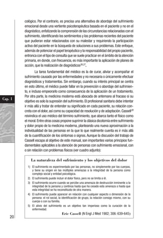 20
Cap. 1
cológico. Por el contrario, es precisa una alternativa de abordaje del sufrimiento
emocional desde una vertiente psicoterapéutica basada en el paciente y no en el
diagnóstico,enfatizando la comprensión de las circunstancias relacionadas con el
sufrimiento, identificando los sentimientos y los problemas recientes del paciente
que pudieran estar relacionados con su malestar y requiriendo la participación
activa del paciente en la búsqueda de soluciones a sus problemas. Este enfoque,
además de potenciar el papel terapéutico y la responsabilidad del propio paciente,
entronca con el tipo de consulta que se suele practicar en el ámbito de la atención
primaria, en donde, con frecuencia, es más importante la aplicación de planes de
acción, que la realización de diagnósticos26,27
.
La tarea fundamental del médico es la de curar, aliviar y acompañar el
sufrimiento causado por las enfermedades y no necesaria o únicamente efectuar
diagnósticos y tratamientos. Sin embargo, cuando su interés principal se centra
en esto último, el médico puede fallar en la prevención o abordaje del sufrimien-
to, e incluso empeorarlo como consecuencia de la aplicación de un tratamiento.
Por otra parte, la medicina moderna está abocada de antemano al fracaso si su
objetivo es solo la supresión del sufrimiento. El profesional sanitario debe intentar
ir más allá y tratar de entender su significado en cada paciente, su relación con-
creta con el dolor,así como su capacidad de resolución y de adaptación.Cassell28
reivindica el uso médico del término sufrimiento, que abarca tanto el físico como
el moral.Entre otras cosas propone suprimir la clásica dicotomía entre sufrimiento
y dolor propio de la medicina moderna, planteando una nueva aproximación a la
individualidad de las personas en la que lo que realmente cuenta es ir más allá
de la cuantificación de los síntomas o signos. Aunque la discusión del trabajo de
Cassell escapa al objetivo de este manual, son importantes varios principios fun-
damentales aplicables a la atención de personas con sufrimiento emocional, con
o sin relación con problemas físicos (ver cuadro adjunto):
La naturaleza del sufrimiento y los objetivos del dolor
1) El sufrimiento es experimentado por las personas, no simplemente por los cuerpos,
y tiene su origen en las múltiples amenazas a la integridad de la persona como
complejo social y entidad psicológica.
2) El sufrimiento puede incluir el dolor físico, pero no se limita a él.
3) El sufrimiento ocurre cuando se percibe una amenaza de destrucción inminente a la
integridad de la persona y continúa hasta que ha cesado esta amenaza o hasta que
esta integridad se ha reconstituido de otra manera.
4) El sufrimiento puede aparecer en relación con cualquier aspecto o dimensión de la
persona: el rol social, la identificación de grupo, la relación consigo mismo, con su
cuerpo o con su familia.
5) El alivio del sufrimiento es un objetivo tan imperioso como la curación de la
enfermedad.
Eric Cassell (N Engl J Med 1982; 306: 639-645)
 