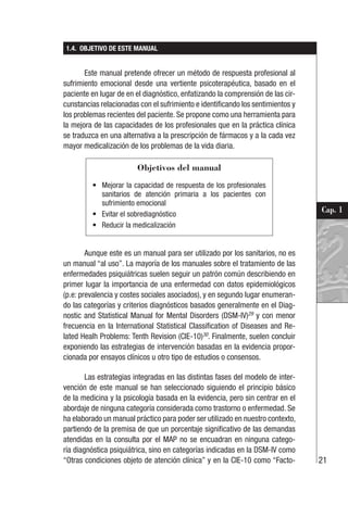 21
Cap. 1
1.4. OBJETIVO DE ESTE MANUAL
Este manual pretende ofrecer un método de respuesta profesional al
sufrimiento emocional desde una vertiente psicoterapéutica, basado en el
paciente en lugar de en el diagnóstico, enfatizando la comprensión de las cir-
cunstancias relacionadas con el sufrimiento e identificando los sentimientos y
los problemas recientes del paciente. Se propone como una herramienta para
la mejora de las capacidades de los profesionales que en la práctica clínica
se traduzca en una alternativa a la prescripción de fármacos y a la cada vez
mayor medicalización de los problemas de la vida diaria.
Aunque este es un manual para ser utilizado por los sanitarios, no es
un manual “al uso”. La mayoría de los manuales sobre el tratamiento de las
enfermedades psiquiátricas suelen seguir un patrón común describiendo en
primer lugar la importancia de una enfermedad con datos epidemiológicos
(p.e: prevalencia y costes sociales asociados), y en segundo lugar enumeran-
do las categorías y criterios diagnósticos basados generalmente en el Diag-
nostic and Statistical Manual for Mental Disorders (DSM-IV)29
y con menor
frecuencia en la International Statistical Classification of Diseases and Re-
lated Healh Problems: Tenth Revision (CIE-10)30
. Finalmente, suelen concluir
exponiendo las estrategias de intervención basadas en la evidencia propor-
cionada por ensayos clínicos u otro tipo de estudios o consensos.
Las estrategias integradas en las distintas fases del modelo de inter-
vención de este manual se han seleccionado siguiendo el principio básico
de la medicina y la psicología basada en la evidencia, pero sin centrar en el
abordaje de ninguna categoría considerada como trastorno o enfermedad. Se
ha elaborado un manual práctico para poder ser utilizado en nuestro contexto,
partiendo de la premisa de que un porcentaje significativo de las demandas
atendidas en la consulta por el MAP no se encuadran en ninguna catego-
ría diagnóstica psiquiátrica, sino en categorías indicadas en la DSM-IV como
“Otras condiciones objeto de atención clínica” y en la CIE-10 como “Facto-
Objetivos del manual
• Mejorar la capacidad de respuesta de los profesionales
sanitarios de atención primaria a los pacientes con
sufrimiento emocional
• Evitar el sobrediagnóstico
• Reducir la medicalización
 