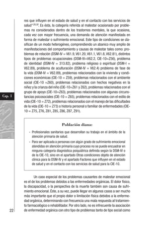 22
Cap. 1
res que influyen en el estado de salud y en el contacto con los servicios de
salud”29,30
. Es ésta, la categoría referida al malestar ocasionado por proble-
mas no considerados dentro de los trastornos mentales, la que ocasiona,
cada vez con mayor frecuencia, una demanda de atención manifestada en
forma de malestar o sufrimiento emocional. Este tipo de condiciones se cla-
sifican de un modo heterogéneo, comprendiendo un abanico muy amplio de
manifestaciones del comportamiento y causas de malestar tales como: pro-
blemas de relación (DSM-IV = V61.9, V61.20, V61.1, V61.8, V62.81), distintos
tipos de problemas ocupacionales (DSM-IV=V62.2, CIE-10=Z56), problema
de identidad (DSM-IV = 313.82), problema religioso o espiritual (DSM-I =
V62.89), problema de aculturación (DSM-IV = V62.4) problema de fase de
la vida (DSM-IV = V62.89), problemas relacionados con la vivienda y condi-
ciones económicas (CIE-10 = Z59), problemas relacionados con el ambiente
social (CIE-10 =Z60), problemas relacionados con hechos negativos en la
niñez y la crianza del niño (CIE-10=Z61 y Z62), problemas relacionados con el
grupo de apoyo (CIE-10=Z63), problemas relacionados con algunas circuns-
tancias psicosociales (CIE-10 = Z65), problemas relacionados con el estilo de
vida (CIE-10 = Z72), problemas relacionados con el manejo de las dificultades
de la vida (CIE-10 = Z73) o historia personal o familiar de enfermedades (CIE-
10 = Z75, Z76, Z81, Z85, Z86, Z87, Z91).
Población diana:
- Profesionales sanitarios que desarrollan su trabajo en el ámbito de la
atención primaria de salud.
- Para ser aplicada a personas con algún grado de sufrimiento emocional
atendidas en atención primaria cuyo proceso no se puede encuadrar en
ninguna categoría diagnóstica psiquiátrica definida según la DSM-IV o
de la CIE-10, sino en el apartado Otras condiciones objeto de atención
clínica para la DSM-IV y el apartado Factores que influyen en el estado
de salud y en el contacto con los servicios de salud para la CIE-10.
Un caso especial de los problemas causantes de malestar emocional
es el de los problemas debidos a las enfermedades orgánicas. El dolor físico,
la discapacidad, o la perspectiva de la muerte también son causa de sufri-
miento emocional. Éste, a su vez, puede llegar en algunos casos a ser mucho
más importante que el propio dolor o limitación física debidos a la enferme-
dad orgánica, determinando con frecuencia una mala respuesta al tratamien-
to farmacológico o rehabilitador. Por otro lado, no es infrecuente la asociación
de enfermedad orgánica con otro tipo de problemas tanto de tipo social como
 