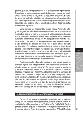 23
Cap. 1
personal, pues las patologías orgánicas no se producen en un órgano aislado.
Se producen en una persona con un contexto biográfico y cultural que condi-
cionará necesariamente la respuesta a la prescripción terapéutica. En todos
los casos, las habilidades adquiridas con este manual también resultan útiles
para dilucidar y clarificar los distintos factores que pueden haber pasado des-
apercibidos y sin embargo influyen considerablemente en el abordaje de las
enfermedades orgánicas.
Varias premisas son fundamentales en este manual. Primera, las cate-
gorías diagnósticas de las clasificaciones de enfermedades no necesariamente
recogen toda la gama de motivos de demanda de asistencia sanitaria.Segunda,
en un porcentaje importante de ocasiones nuestros servicios son requeridos sin
que existan enfermedades, aunque por otro lado puede existir malestar o su-
frimiento emocional. Y tercera, no es necesario atribuir un diagnóstico médico
a estas demandas por malestar emocional, pues se puede ofrecer respuesta
sin diagnóstico. Por un lado el término sufrimiento legitima la demanda del
paciente y el rol del profesional para dar una respuesta. Por otro lado el término
emocional establece una etiología no patológica del origen del sufrimiento. No
es necesario medicalizar una reacción emocional para ofrecer una ayuda. La
psicoterapia o simplemente la comprensión pueden ser útiles y eficaces sin que
ello implique la medicalización de la reacción emocional.
Finalmente, resaltar el carácter práctico de este manual basado en
ejercicios cuyo fin es el integrar distintos tipos de respuesta profesional de
eficacia probada en atención primaria31
. Su manejo implica la puesta en
práctica de los ejercicios sugeridos, si es posible con supervisión, de forma
constante, revisando una y otra vez su aplicación y los errores cometidos. El
resultado final puede ser la adquisición de habilidades tanto para el profe-
sional como para el paciente. En el caso del profesional, extrapolables más
allá de un proceso de ayuda con un paciente aislado, y aplicables en la inte-
racción diaria con el paciente. En el caso del paciente, proporcionando una
experiencia capacitadora del manejo y respuesta al sufrimiento en posibles
situaciones futuras y con ello favoreciendo su salud mental positiva.
1. 5. REVISIÓN DE LA EFICACIA DE LAS INTERVENCIONES PROPUESTAS
Se efectuó una búsqueda bibliográfica en PubMed y en la Cochrane
Library con las palabras claves: psicoterapia, atención primaria, terapia de
resolución de problemas, referido a los 10 últimos años (2000-2010). Por otra
parte se revisaron las guías de tratamiento de más prestigio en el ámbito de
la atención primaria (Guías de depresión y ansiedad en APS del Ministerio
 