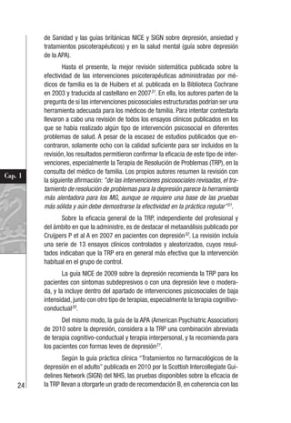 24
Cap. 1
de Sanidad y las guías británicas NICE y SIGN sobre depresión, ansiedad y
tratamientos psicoterapéuticos) y en la salud mental (guía sobre depresión
de la APA).
Hasta el presente, la mejor revisión sistemática publicada sobre la
efectividad de las intervenciones psicoterapéuticas administradas por mé-
dicos de familia es la de Huibers et al. publicada en la Biblioteca Cochrane
en 2003 y traducida al castellano en 200731
. En ella, los autores parten de la
pregunta de si las intervenciones psicosociales estructuradas podrían ser una
herramienta adecuada para los médicos de familia. Para intentar contestarla
llevaron a cabo una revisión de todos los ensayos clínicos publicados en los
que se había realizado algún tipo de intervención psicosocial en diferentes
problemas de salud. A pesar de la escasez de estudios publicados que en-
contraron, solamente ocho con la calidad suficiente para ser incluidos en la
revisión, los resultados permitieron confirmar la eficacia de este tipo de inter-
venciones, especialmente la Terapia de Resolución de Problemas (TRP), en la
consulta del médico de familia. Los propios autores resumen la revisión con
la siguiente afirmación: ”de las intervenciones psicosociales revisadas, el tra-
tamiento de resolución de problemas para la depresión parece la herramienta
más alentadora para los MG, aunque se requiere una base de las pruebas
más sólida y aún debe demostrarse la efectividad en la práctica regular”31
.
Sobre la eficacia general de la TRP, independiente del profesional y
del ámbito en que la administre, es de destacar el metaanálisis publicado por
Cruijpers P et al A en 2007 en pacientes con depresión32
. La revisión incluía
una serie de 13 ensayos clínicos controlados y aleatorizados, cuyos resul-
tados indicaban que la TRP era en general más efectiva que la intervención
habitual en el grupo de control.
La guía NICE de 2009 sobre la depresión recomienda la TRP para los
pacientes con síntomas subdepresivos o con una depresión leve o modera-
da, y la incluye dentro del apartado de intervenciones psicosociales de baja
intensidad, junto con otro tipo de terapias, especialmente la terapia cognitivo-
conductual20
.
Del mismo modo, la guía de la APA (American Psychiatric Association)
de 2010 sobre la depresión, considera a la TRP una combinación abreviada
de terapia cognitivo-conductual y terapia interpersonal, y la recomienda para
los pacientes con formas leves de depresión21
.
Según la guía práctica clínica “Tratamientos no farmacológicos de la
depresión en el adulto” publicada en 2010 por la Scottish Intercollegiate Gui-
delines Network (SIGN) del NHS, las pruebas disponibles sobre la eficacia de
la TRP llevan a otorgarle un grado de recomendación B, en coherencia con las
 