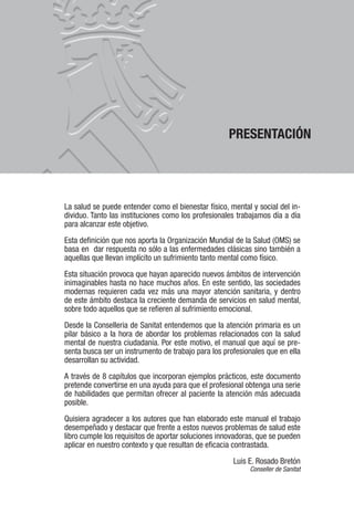 PRESENTACIÓN
La salud se puede entender como el bienestar físico, mental y social del in-
dividuo. Tanto las instituciones como los profesionales trabajamos día a día
para alcanzar este objetivo.
Esta definición que nos aporta la Organización Mundial de la Salud (OMS) se
basa en dar respuesta no sólo a las enfermedades clásicas sino también a
aquellas que llevan implícito un sufrimiento tanto mental como físico.
Esta situación provoca que hayan aparecido nuevos ámbitos de intervención
inimaginables hasta no hace muchos años. En este sentido, las sociedades
modernas requieren cada vez más una mayor atención sanitaria, y dentro
de este ámbito destaca la creciente demanda de servicios en salud mental,
sobre todo aquellos que se refieren al sufrimiento emocional.
Desde la Conselleria de Sanitat entendemos que la atención primaria es un
pilar básico a la hora de abordar los problemas relacionados con la salud
mental de nuestra ciudadanía. Por este motivo, el manual que aquí se pre-
senta busca ser un instrumento de trabajo para los profesionales que en ella
desarrollan su actividad.
A través de 8 capítulos que incorporan ejemplos prácticos, este documento
pretende convertirse en una ayuda para que el profesional obtenga una serie
de habilidades que permitan ofrecer al paciente la atención más adecuada
posible.
Quisiera agradecer a los autores que han elaborado este manual el trabajo
desempeñado y destacar que frente a estos nuevos problemas de salud este
libro cumple los requisitos de aportar soluciones innovadoras, que se pueden
aplicar en nuestro contexto y que resultan de eficacia contrastada.
Luis E. Rosado Bretón
Conseller de Sanitat
 