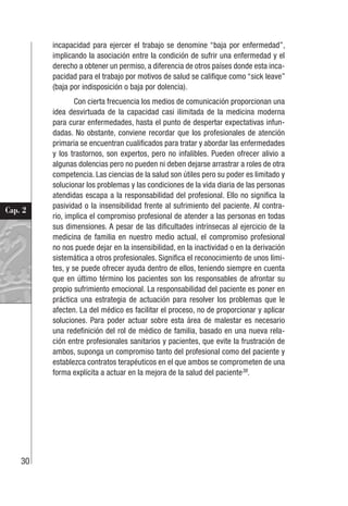 30
Cap. 2
incapacidad para ejercer el trabajo se denomine “baja por enfermedad”,
implicando la asociación entre la condición de sufrir una enfermedad y el
derecho a obtener un permiso, a diferencia de otros países donde esta inca-
pacidad para el trabajo por motivos de salud se califique como “sick leave”
(baja por indisposición o baja por dolencia).
Con cierta frecuencia los medios de comunicación proporcionan una
idea desvirtuada de la capacidad casi ilimitada de la medicina moderna
para curar enfermedades, hasta el punto de despertar expectativas infun-
dadas. No obstante, conviene recordar que los profesionales de atención
primaria se encuentran cualificados para tratar y abordar las enfermedades
y los trastornos, son expertos, pero no infalibles. Pueden ofrecer alivio a
algunas dolencias pero no pueden ni deben dejarse arrastrar a roles de otra
competencia. Las ciencias de la salud son útiles pero su poder es limitado y
solucionar los problemas y las condiciones de la vida diaria de las personas
atendidas escapa a la responsabilidad del profesional. Ello no significa la
pasividad o la insensibilidad frente al sufrimiento del paciente. Al contra-
rio, implica el compromiso profesional de atender a las personas en todas
sus dimensiones. A pesar de las dificultades intrínsecas al ejercicio de la
medicina de familia en nuestro medio actual, el compromiso profesional
no nos puede dejar en la insensibilidad, en la inactividad o en la derivación
sistemática a otros profesionales. Significa el reconocimiento de unos lími-
tes, y se puede ofrecer ayuda dentro de ellos, teniendo siempre en cuenta
que en último término los pacientes son los responsables de afrontar su
propio sufrimiento emocional. La responsabilidad del paciente es poner en
práctica una estrategia de actuación para resolver los problemas que le
afecten. La del médico es facilitar el proceso, no de proporcionar y aplicar
soluciones. Para poder actuar sobre esta área de malestar es necesario
una redefinición del rol de médico de familia, basado en una nueva rela-
ción entre profesionales sanitarios y pacientes, que evite la frustración de
ambos, suponga un compromiso tanto del profesional como del paciente y
establezca contratos terapéuticos en el que ambos se comprometen de una
forma explícita a actuar en la mejora de la salud del paciente38
.
 