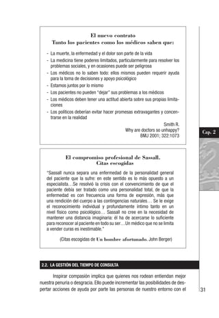 31
Cap. 2
El nuevo contrato
Tanto los pacientes como los médicos saben que:
- La muerte, la enfermedad y el dolor son parte de la vida
- La medicina tiene poderes limitados, particularmente para resolver los
problemas sociales, y en ocasiones puede ser peligrosa
- Los médicos no lo saben todo: ellos mismos pueden requerir ayuda
para la toma de decisiones y apoyo psicológico
- Estamos juntos por lo mismo
- Los pacientes no pueden “dejar” sus problemas a los médicos
- Los médicos deben tener una actitud abierta sobre sus propias limita-
ciones
- Los políticos deberían evitar hacer promesas extravagantes y concen-
trarse en la realidad
Smith R.
Why are doctors so unhappy?
BMJ 2001; 322:1073
El compromiso profesional de Sassall.
Citas escogidas
“Sassall nunca separa una enfermedad de la personalidad general
del paciente que la sufre: en este sentido es lo más opuesto a un
especialista…Se resolvió la crisis con el convencimiento de que el
paciente debía ser tratado como una personalidad total, de que la
enfermedad es con frecuencia una forma de expresión, más que
una rendición del cuerpo a las contingencias naturales… Se le exige
el reconocimiento individual y profundamente íntimo tanto en un
nivel físico como psicológico… Sassall no cree en la necesidad de
mantener una distancia imaginaria: él ha de acercarse lo suficiente
para reconocer al paciente en todo su ser…Un médico que no se limita
a vender curas es inestimable.”
(Citas escogidas de Un hombre afortunado. John Berger)
2.2. LA GESTIÓN DEL TIEMPO DE CONSULTA
Inspirar compasión implica que quienes nos rodean entiendan mejor
nuestra penuria o desgracia. Ello puede incrementar las posibilidades de des-
pertar acciones de ayuda por parte las personas de nuestro entorno con el
 