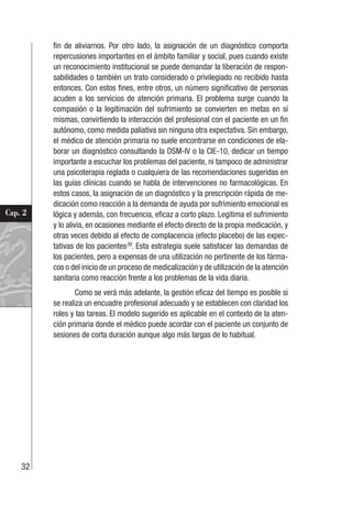 32
Cap. 2
fin de aliviarnos. Por otro lado, la asignación de un diagnóstico comporta
repercusiones importantes en el ámbito familiar y social, pues cuando existe
un reconocimiento institucional se puede demandar la liberación de respon-
sabilidades o también un trato considerado o privilegiado no recibido hasta
entonces. Con estos fines, entre otros, un número significativo de personas
acuden a los servicios de atención primaria. El problema surge cuando la
compasión o la legitimación del sufrimiento se convierten en metas en sí
mismas, convirtiendo la interacción del profesional con el paciente en un fin
autónomo, como medida paliativa sin ninguna otra expectativa. Sin embargo,
el médico de atención primaria no suele encontrarse en condiciones de ela-
borar un diagnóstico consultando la DSM-IV o la CIE-10, dedicar un tiempo
importante a escuchar los problemas del paciente, ni tampoco de administrar
una psicoterapia reglada o cualquiera de las recomendaciones sugeridas en
las guías clínicas cuando se habla de intervenciones no farmacológicas. En
estos casos, la asignación de un diagnóstico y la prescripción rápida de me-
dicación como reacción a la demanda de ayuda por sufrimiento emocional es
lógica y además, con frecuencia, eficaz a corto plazo. Legitima el sufrimiento
y lo alivia, en ocasiones mediante el efecto directo de la propia medicación, y
otras veces debido al efecto de complacencia (efecto placebo) de las expec-
tativas de los pacientes39
. Esta estrategia suele satisfacer las demandas de
los pacientes, pero a expensas de una utilización no pertinente de los fárma-
cos o del inicio de un proceso de medicalización y de utilización de la atención
sanitaria como reacción frente a los problemas de la vida diaria.
Como se verá más adelante, la gestión eficaz del tiempo es posible si
se realiza un encuadre profesional adecuado y se establecen con claridad los
roles y las tareas. El modelo sugerido es aplicable en el contexto de la aten-
ción primaria donde el médico puede acordar con el paciente un conjunto de
sesiones de corta duración aunque algo más largas de lo habitual.
 