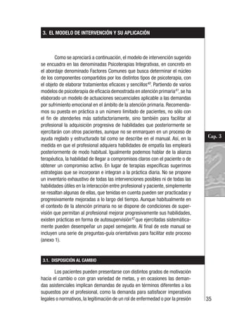 35
Cap. 3
3. EL MODELO DE INTERVENCIÓN Y SU APLICACIÓN
Como se apreciará a continuación, el modelo de intervención sugerido
se encuadra en las denominadas Psicoterapias Integrativas, en concreto en
el abordaje denominado Factores Comunes que busca determinar el núcleo
de los componentes compartidos por los distintos tipos de psicoterapia, con
el objeto de elaborar tratamientos eficaces y sencillos40
. Partiendo de varios
modelos de psicoterapia de eficacia demostrada en atención primaria41
, se ha
elaborado un modelo de actuaciones secuenciales aplicable a las demandas
por sufrimiento emocional en el ámbito de la atención primaria. Recomenda-
mos su puesta en práctica a un número limitado de pacientes, no sólo con
el fin de atenderles más satisfactoriamente, sino también para facilitar al
profesional la adquisición progresiva de habilidades que posteriormente se
ejercitarán con otros pacientes, aunque no se enmarquen en un proceso de
ayuda reglado y estructurado tal como se describe en el manual. Así, en la
medida en que el profesional adquiera habilidades de empatía las empleará
posteriormente de modo habitual. Igualmente podemos hablar de la alianza
terapéutica, la habilidad de llegar a compromisos claros con el paciente o de
obtener un compromiso activo. En lugar de terapias específicas sugerimos
estrategias que se incorporan e integran a la práctica diaria. No se propone
un inventario exhaustivo de todas las intervenciones posibles ni de todas las
habilidades útiles en la interacción entre profesional y paciente, simplemente
se resaltan algunas de ellas, que tenidas en cuenta pueden ser practicadas y
progresivamente mejoradas a lo largo del tiempo. Aunque habitualmente en
el contexto de la atención primaria no se dispone de condiciones de super-
visión que permitan al profesional mejorar progresivamente sus habilidades,
existen prácticas en forma de autosupervisión42
que ejercitadas sistemática-
mente pueden desempeñar un papel semejante. Al final de este manual se
incluyen una serie de preguntas-guía orientativas para facilitar este proceso
(anexo 1).
3.1. DISPOSICIÓN AL CAMBIO
Los pacientes pueden presentarse con distintos grados de motivación
hacia el cambio o con gran variedad de metas, y en ocasiones las deman-
das asistenciales implican demandas de ayuda en términos diferentes a los
supuestos por el profesional, como la demanda para satisfacer imperativos
legales o normativos, la legitimación de un rol de enfermedad o por la presión
 