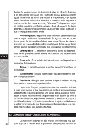 36
Cap. 3
familiar. No son infrecuentes las demandas de alivio sin intención de cambio
o sin compromiso activo para ello. Finalmente, algunas personas solicitan
ayuda con el deseo de buscar una solución a su sufrimiento, y en algunos
casos, después de reflexionar e identificar el problema, están dispuestos a
realizar cambios. Prochaska, Norcross y DiClemente43
distinguen seis etapas
de cambio aplicables a múltiples contextos, desde el consumo de drogas
pasando por los regímenes alimenticios a cualquier otro tipo de cambio en el
que se implique la relación de ayuda:
Precontemplación.- El paciente no es consciente de la necesidad de
realizar ningún cambio o no desea realizarlo. En algunos casos los pacien-
tes no suelen dar información suficiente sobre sus problemas, los niegan o
proyectan las responsabilidades sobre otros factores de los que no tienen
control. Quienes les rodean suelen estar más preocupados que ellos mismos.
Contemplación.- El paciente es consciente y acepta su responsabi-
lidad en sus problemas aunque todavía no ha tomado una decisión activa
sobre un cambio.
Preparación.- El paciente ha decidido realizar un cambio y realiza una
declaración de intenciones.
Acción.- El paciente comienza a cambiar su comportamiento de un
modo activo.
Mantenimiento.- El sujeto ha cambiado y trata de consolidar los cam-
bios manejando los fallos.
Terminación.- El sujeto ya no se siente mal por el problema inicial y
tiene confianza en manejar los posibles fallos.
La propuesta de ayuda que presentamos en este manual es aplicable
a estas fases, aunque la fase más difícil suele ser la de precontemplación,
especialmente en quienes presentan una actitud pasiva, negación, minimi-
zación o incluso hostilidad frente a la posibilidad de un acuerdo de ayuda o
de cambio. En ese caso, el profesional debe tener presente su rol, aceptar la
decisión del paciente y no intentar cambiar lo que el sujeto no está dispuesto
a realizar por sí mismo. La fase de empatía descrita más adelante es la habi-
lidad más importante para cumplir esta etapa.
3.2. LAS FASES DEL MODELO Y LAS HABILIDADES DEL PROFESIONAL
Las habilidades descritas en este manual son esenciales para cual-
quier etapa de la relación entre el profesional y las personas atendidas en
 