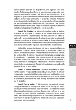 37
Cap. 3
atención primaria para todo tipo de problemas, tanto orgánicos como emo-
cionales. Se han dispuesto en forma de fases, de modo que permitan esco-
ger un número pequeño de casos y aplicarlas secuencialmente dentro de un
programa de ayuda.Tras una aplicación sistemática el profesional comenzará
a adquirir las habilidades e integrarlas en la actividad cotidiana. Por razones
obvias algunas de las habilidades sólo se enumerarán. Se enfatizan aquellas
que pueden ser practicadas siguiendo los ejercicios descritos y que habitual-
mente no son tenidas en cuenta, aunque su aplicación supone una diferencia
cualitativamente distinta en la interacción con los pacientes.
Fase 1. Clarificación.- Los objetivos de esta fase son los de clarificar,
de acuerdo con el paciente, la existencia de una relación entre sensaciones
corporales, emociones y problemas de la vida diaria. Despertar una actitud re-
ceptiva sobre la necesidad de abordar el malestar de un modo no medicalizado
y dar una respuesta que no se base en la prescripción de fármacos. Finalmente
abordar del mismo modo el sufrimiento emocional asociado con el padecimien-
to de algunas enfermedades orgánicas, especialmente las discapacitantes.
La habilidad básica a ejercitar para esta fase es la empatía. Ofrecemos
algunos ejercicios en el capítulo siguiente para su comprensión y puesta en
práctica. Pero su aplicación debe ser entendida en el contexto de las habilida-
des fundamentales de atención y escucha activa empleadas en todo proceso
de comunicación. La orientación física, el contacto ocular, la expresión facial,
la distancia, la velocidad de los movimientos, el estilo gramatical sencillo y
claro y el silencio sin interrupciones deben mostrar y transmitir la disposición
a entender los mensajes que manifiesta el entrevistado de modo que tenga la
sensación de que es bien recibido.
Fase 2. El acuerdo terapéutico.- El objetivo de esta fase es especi-
ficar las acciones y responsabilidades de cada uno en un marco de esfuerzo
y colaboración mutuos. La habilidad básica reside en la flexibilidad del profe-
sional para elaborar un plan personalizado y ofrecerlo como un trabajo mutuo
de colaboración, concretando los roles, tareas y responsabilidades de cada
una de las partes.
Fase 3. Plan de acción.- El objetivo de esta fase supone la elabora-
ción y puesta en marcha de un plan de acción para el abordaje y la resolu-
ción del problema o adaptación al factor estresante. Las habilidades básicas
del profesional consisten en mantener el compromiso realizado en la fase
2, revisando las tareas realizadas, manteniendo una actitud serena, persis-
tiendo, aceptando errores y corrigiéndolos, así como dando por terminada la
intervención en caso de incumplimiento del acuerdo terapéutico o de estan-
camiento del proceso de ayuda.
 