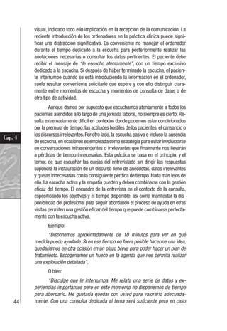 44
Cap. 4
visual, indicado todo ello implicación en la recepción de la comunicación. La
reciente introducción de los ordenadores en la práctica clínica puede signi-
ficar una distracción significativa. Es conveniente no manejar el ordenador
durante el tiempo dedicado a la escucha para posteriormente realizar las
anotaciones necesarias o consultar los datos pertinentes. El paciente debe
recibir el mensaje de “le escucho atentamente”, con un tiempo exclusivo
dedicado a la escucha. Si después de haber terminado la escucha, el pacien-
te interrumpe cuando se está introduciendo la información en el ordenador,
suele resultar conveniente solicitarle que espere y con ello distinguir clara-
mente entre momentos de escucha y momentos de consulta de datos o de
otro tipo de actividad.
Aunque damos por supuesto que escuchamos atentamente a todos los
pacientes atendidos a lo largo de una jornada laboral, no siempre es cierto. Re-
sulta extremadamente difícil en contextos donde podemos estar condicionados
por la premura de tiempo, las actitudes hostiles de los pacientes, el cansancio o
los discursos irrelevantes. Por otro lado, la escucha pasiva o incluso la ausencia
de escucha,en ocasiones es empleada como estrategia para evitar involucrarse
en conversaciones intrascendentes o irrelevantes que finalmente nos llevarán
a pérdidas de tiempo innecesarias. Esta práctica se basa en el principio, y el
temor, de que escuchar las quejas del entrevistado sin dirigir las respuestas
supondrá la instauración de un discurso lleno de anécdotas, datos irrelevantes
y quejas innecesarias con la consiguiente pérdida de tiempo.Nada más lejos de
ello. La escucha activa y la empatía pueden y deben combinarse con la gestión
eficaz del tiempo. El encuadre de la entrevista en el contexto de la consulta,
especificando los objetivos y el tiempo disponible, así como manifestar la dis-
ponibilidad del profesional para seguir abordando el proceso de ayuda en otras
visitas permiten una gestión eficaz del tiempo que puede combinarse perfecta-
mente con la escucha activa.
Ejemplo:
“Disponemos aproximadamente de 10 minutos para ver en qué
medida puedo ayudarle. Si en ese tiempo no fuera posible hacerme una idea,
quedaríamos en otra ocasión en un plazo breve para poder hacer un plan de
tratamiento. Escogeríamos un hueco en la agenda que nos permita realizar
una exploración detallada”.
O bien:
“Disculpe que le interrumpa. Me relata una serie de datos y ex-
periencias importantes pero en este momento no disponemos de tiempo
para abordarlo. Me gustaría quedar con usted para valorarlo adecuada-
mente. Con una consulta dedicada al tema será suficiente pero en caso
 