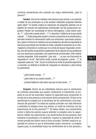 45
Cap. 4
contrario acordaríamos otra consulta con mayor detenimiento. ¿Qué le
parece?”
Sondeo. Uno de los métodos más eficaces para animar a un paciente
a hablar de sus emociones es el de sondear realizando preguntas abiertas
sobre ellas44
. El sondeo implica la realización de preguntas abiertas con el
objetivo de vincular las experiencias emocionales con las sensaciones cor-
porales. Pueden ser expresadas en forma interrogativa (“¿Qué siente cuan-
do..?”,“¿Qué nota cuando siente…?,”) o directiva (“hábleme de lo que siente
cuando…”). Estas preguntas ayudan a centrar al paciente en la clarificación y
permiten orientar la conversación sobre sus emociones, reacciones corpora-
les y sobre sí mismos en relación con sus problemas. No sólo es importante la
estructura gramatical sino también el modo, evitando la impresión de un inte-
rrogatorio y teniendo en cuenta que no se trata de buscar respuestas correc-
tas, sino de facilitar al paciente la exploración de la relación de sus problemas
con sus reacciones corporales y las experiencias emocionales. Evite realizar
muchas preguntas. Evite preguntar “¿por qué…”, ya que con frecuencia la
respuesta es “no sé”. Del mismo modo, cuando se pregunta “¿cómo…?”, la
respuesta suele ser “mal”. Si por el contrario se invita al paciente especificar
y concretar, se delimita el ámbito de respuesta sin desviarse a otros temas
no pertinentes:
“¿Qué siente cuando…?”
“¿Qué nota en su cuerpo cuando…?”
”¿Puede hablarme más sobre eso que le hace sentir…?”
Empatía. Dentro de las habilidades básicas para la clarificación
de contextos personales que pueden condicionar el tratamiento, la em-
patía es una de las esenciales. Supone la capacidad para comprender el
mundo de la otra persona y comunicarle dicha comprensión. Si bien se ha
identificado la empatía con el parafraseo de los sentimientos y las expe-
riencias del paciente45
no todos los autores coinciden con esta definición
y entienden la empatía como una actitud, un modo de sintonizar con las
experiencias de la otra persona46,47
. De todos modos, una característica
común a todos los autores supone entender la empatía como la capaci-
dad de reflejar las experiencias y los sentimientos de las personas, bien
mediante el parafraseo o la repetición. Supone la capacidad de sentir el
mundo privado del cliente como si fuera el propio. También implica la ca-
pacidad de conocer lo que el entrevistado quiere comunicar. La empatía
supone pues, la sensibilidad hacia los sentimientos de la otra persona y
 