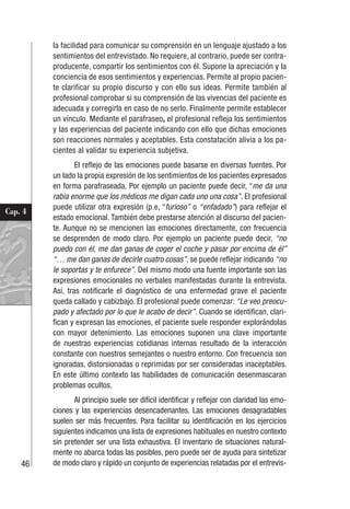 46
Cap. 4
la facilidad para comunicar su comprensión en un lenguaje ajustado a los
sentimientos del entrevistado. No requiere, al contrario, puede ser contra-
producente, compartir los sentimientos con él. Supone la apreciación y la
conciencia de esos sentimientos y experiencias. Permite al propio pacien-
te clarificar su propio discurso y con ello sus ideas. Permite también al
profesional comprobar si su comprensión de las vivencias del paciente es
adecuada y corregirla en caso de no serlo. Finalmente permite establecer
un vínculo. Mediante el parafraseo, el profesional refleja los sentimientos
y las experiencias del paciente indicando con ello que dichas emociones
son reacciones normales y aceptables. Esta constatación alivia a los pa-
cientes al validar su experiencia subjetiva.
El reflejo de las emociones puede basarse en diversas fuentes. Por
un lado la propia expresión de los sentimientos de los pacientes expresados
en forma parafraseada. Por ejemplo un paciente puede decir, “me da una
rabia enorme que los médicos me digan cada uno una cosa”. El profesional
puede utilizar otra expresión (p.e, “furioso” o “enfadado”) para reflejar el
estado emocional. También debe prestarse atención al discurso del pacien-
te. Aunque no se mencionen las emociones directamente, con frecuencia
se desprenden de modo claro. Por ejemplo un paciente puede decir, “no
puedo con él, me dan ganas de coger el coche y pasar por encima de él”
“… me dan ganas de decirle cuatro cosas”, se puede reflejar indicando “no
le soportas y te enfurece”. Del mismo modo una fuente importante son las
expresiones emocionales no verbales manifestadas durante la entrevista.
Así, tras notificarle el diagnóstico de una enfermedad grave el paciente
queda callado y cabizbajo. El profesional puede comenzar: “Le veo preocu-
pado y afectado por lo que le acabo de decir”. Cuando se identifican, clari-
fican y expresan las emociones, el paciente suele responder explorándolas
con mayor detenimiento. Las emociones suponen una clave importante
de nuestras experiencias cotidianas internas resultado de la interacción
constante con nuestros semejantes o nuestro entorno. Con frecuencia son
ignoradas, distorsionadas o reprimidas por ser consideradas inaceptables.
En este último contexto las habilidades de comunicación desenmascaran
problemas ocultos.
Al principio suele ser difícil identificar y reflejar con claridad las emo-
ciones y las experiencias desencadenantes. Las emociones desagradables
suelen ser más frecuentes. Para facilitar su identificación en los ejercicios
siguientes indicamos una lista de expresiones habituales en nuestro contexto
sin pretender ser una lista exhaustiva. El inventario de situaciones natural-
mente no abarca todas las posibles, pero puede ser de ayuda para sintetizar
de modo claro y rápido un conjunto de experiencias relatadas por el entrevis-
 