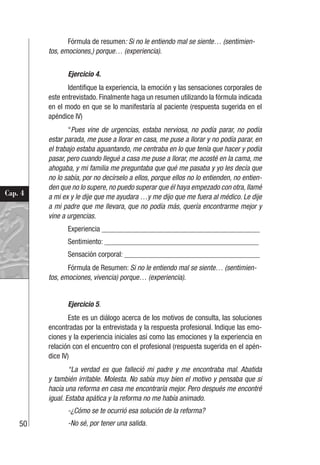 50
Cap. 4
Fórmula de resumen: Si no le entiendo mal se siente… (sentimien-
tos, emociones,) porque… (experiencia).
Ejercicio 4.
Identifique la experiencia, la emoción y las sensaciones corporales de
este entrevistado. Finalmente haga un resumen utilizando la fórmula indicada
en el modo en que se lo manifestaría al paciente (respuesta sugerida en el
apéndice IV)
“Pues vine de urgencias, estaba nerviosa, no podía parar, no podía
estar parada, me puse a llorar en casa, me puse a llorar y no podía parar, en
el trabajo estaba aguantando, me centraba en lo que tenía que hacer y podía
pasar, pero cuando llegué a casa me puse a llorar, me acosté en la cama, me
ahogaba, y mi familia me preguntaba que qué me pasaba y yo les decía que
no lo sabía, por no decírselo a ellos, porque ellos no lo entienden, no entien-
den que no lo supere, no puedo superar que él haya empezado con otra, llamé
a mi ex y le dije que me ayudara …y me dijo que me fuera al médico. Le dije
a mi padre que me llevara, que no podía más, quería encontrarme mejor y
vine a urgencias.
Experiencia __________________________________________
Sentimiento: _________________________________________
Sensación corporal: ____________________________________
Fórmula de Resumen: Si no le entiendo mal se siente… (sentimien-
tos, emociones, vivencia) porque… (experiencia).
Ejercicio 5.
Este es un diálogo acerca de los motivos de consulta, las soluciones
encontradas por la entrevistada y la respuesta profesional. Indique las emo-
ciones y la experiencia iniciales así como las emociones y la experiencia en
relación con el encuentro con el profesional (respuesta sugerida en el apén-
dice IV)
“La verdad es que falleció mi padre y me encontraba mal. Abatida
y también irritable. Molesta. No sabía muy bien el motivo y pensaba que si
hacía una reforma en casa me encontraría mejor. Pero después me encontré
igual. Estaba apática y la reforma no me había animado.
-¿Cómo se te ocurrió esa solución de la reforma?
-No sé, por tener una salida.
 