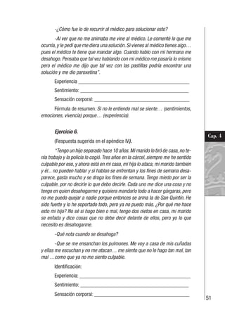 51
Cap. 4
-¿Cómo fue lo de recurrir al médico para solucionar esto?
-Al ver que no me animaba me vine al médico. Le comenté lo que me
ocurría, y le pedí que me diera una solución. Si vienes al médico tienes algo…
pues el médico te tiene que mandar algo. Cuando hablo con mi hermana me
desahogo. Pensaba que tal vez hablando con mi médico me pasaría lo mismo
pero el médico me dijo que tal vez con las pastillas podría encontrar una
solución y me dio paroxetina”.
Experiencia __________________________________________
Sentimiento: _________________________________________
Sensación corporal: ____________________________________
Fórmula de resumen: Si no le entiendo mal se siente… (sentimientos,
emociones, vivencia) porque… (experiencia).
Ejercicio 6.
(Respuesta sugerida en el apéndice IV).
“Tengo un hijo separado hace 10 años. Mi marido lo tiró de casa, no te-
nía trabajo y la policía lo cogió. Tres años en la cárcel, siempre me he sentido
culpable por eso, y ahora está en mi casa, mi hija lo ataca, mi marido también
y él... no pueden hablar y si hablan se enfrentan y los fines de semana desa-
parece, gasta mucho y se droga los fines de semana. Tengo miedo por ser la
culpable, por no decirle lo que debo decirle. Cada uno me dice una cosa y no
tengo en quien desahogarme y quisiera mandarlo todo a hacer gárgaras, pero
no me puedo quejar a nadie porque entonces se arma la de San Quintín. He
sido fuerte y lo he soportado todo, pero ya no puedo más. ¿Por qué me hace
esto mi hijo? No sé si hago bien o mal, tengo dos nietos en casa, mi marido
se enfada y dice cosas que no debe decir delante de ellos, pero yo lo que
necesito es desahogarme.
-Qué nota cuando se desahoga?
-Que se me ensanchan los pulmones. Me voy a casa de mis cuñadas
y ellas me escuchan y no me atacan… me siento que no lo hago tan mal, tan
mal …como que ya no me siento culpable.
Identificación:
Experiencia: __________________________________________
Sentimiento: _________________________________________
Sensación corporal: ____________________________________
 
