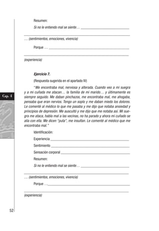 52
Cap. 4
Resumen:
Si no le entiendo mal se siente… __________________________
________________________________________________________
… (sentimientos, emociones, vivencia)
Porque … ___________________________________________
________________________________________________________
(experiencia)
Ejercicio 7.
(Respuesta sugerida en el apartado IV)
“Me encontraba mal, nerviosa y alterada. Cuando veo a mi suegra
y a mi cuñada me atacan… la familia de mi marido… y últimamente es
siempre seguido. Me daban pinchazos, me encontraba mal, me ahogaba,
pensaba que eran nervios. Tengo un soplo y me daban miedo los dolores.
Le comenté al médico lo que me pasaba y me dijo que notaba ansiedad y
principios de depresión. Me auscultó y me dijo que me notaba así. Mi sue-
gra me ataca, habla mal a las vecinas, no ha parado y ahora mi cuñado se
alía con ella. Me dicen “puta”, me insultan. Le comenté al médico que me
encontraba mal.”
Identificación:
Experiencia __________________________________________
Sentimiento __________________________________________
Sensación corporal _____________________________________
Resumen:
Si no le entiendo mal se siente… __________________________
________________________________________________________
… (sentimientos, emociones, vivencia)
Porque …____________________________________________
________________________________________________________
(experiencia)
 