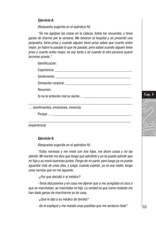 53
Cap. 4
Ejercicio 8.
(Respuesta sugerida en el apéndice IV)
“Se me agolpan las cosas en la cabeza, todos los recuerdos, y tenía
ganas de tirarme por la ventana. Me llevaron al hospital y se presentó una
psiquiatra, tenía prisa y cuando alguien tiene prisa sabes que cuanto antes
mejor, yo habré lo pasado lo que he pasado, pero sabes cuando alguien tiene
prisa y cuanto antes mejor, no soy tonta y sé cuando la otra persona quiere
terminar pronto.”
Identificación:
Experiencia: __________________________________________
Sentimiento: _________________________________________
Sensación corporal: ____________________________________
Resumen:
Si no le entiendo mal se siente… __________________________
________________________________________________________
… (sentimientos, emociones, vivencia)
Porque … ___________________________________________
________________________________________________________
(experiencia)
Ejercicio 9.
(Respuesta sugerida en el apéndice IV)
“Estoy nerviosa y me meto con mis hijos, me dicen cosas y no las
admito. Mi marido me dice que tengo que admitirlo y yo no puedo admitir que
mi hija y su novio duerman juntos. Pongo de mi parte, pero luego ya no puedo
aguantar más de unos días, y luego, cuando exploto, ya no soy nadie, tengo
unos nervios que no me aguanto.
-¿Por qué decidió ir al médico?
-Tenía discusiones y en casa me dijeron que o me arreglaba el coco o
que se marchaban, se marchaba mi hija. La verdad es que como molesto me
han dado ganas de marcharme yo de casa,
-¿Qué le dijo a su médico de familia?
-Se lo expliqué y me mandó unas pastillas que me sentaron fatal”.
 