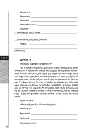 54
Cap. 4
Identificación:
Experiencia: __________________________________________
Sentimiento: _________________________________________
Sensación corporal: ____________________________________
Resumen:
Si no le entiendo mal se siente… _______________________________
________________________________________________________
… (sentimientos, emociones, vivencia)
Porque… ___________________________________________
________________________________________________________
(experiencia)
Ejercicio 10.
(Respuesta sugerida en el apéndice IV)
“En el periódico había leído que habían terapias para dejar de fumar,
quería saber si había sitios, charlas de autoayuda para aprender a defen-
derte a actuar, soy fuerte, pero desde que empecé en este trabajo, estoy
mal, tengo miedo a perder el trabajo y no me gustaría tener que dejarlo. El
encargado es un cabrón, le digas lo que le digas se vuelve contra ti, siempre
eres el culpable de todo. Yo venía por el dolor en el pecho y el dolor en el
brazo izquierdo, me dijo que era del estrés y del tabaco, me dio una pastilla
para los nervios y un respirador. No me explicó nada, no me dijo nada, solo
me dio un papel cuando le dije que si sería de los nervios, me dio una hoja
y dijo “ baja y entrega esto a ver si te ayudan”. Era un volante para Salud
Mental.
-¿Qué pensaste?
-Me asusté, pensé: ¡A dónde he ido a parar!
Identificación:
Experiencia: __________________________________________
Sentimiento: _________________________________________
Sensación corporal: ____________________________________
 