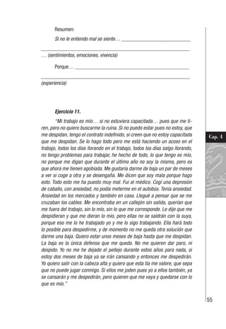 55
Cap. 4
Resumen:
Si no le entiendo mal se siente… __________________________
________________________________________________________
… (sentimientos, emociones, vivencia)
Porque… ___________________________________________
________________________________________________________
(experiencia)
Ejercicio 11.
“Mi trabajo es mío… si no estuviera capacitada… pues que me ti-
ren, pero no quiero buscarme la ruina. Si no puedo estar pues no estoy, que
me despidan, tengo el contrato indefinido, si creen que no estoy capacitada
que me despidan. Se lo hago todo pero me está haciendo un acoso en el
trabajo, todos los días llorando en el trabajo, todos los días salgo llorando,
no tengo problemas para trabajar, he hecho de todo, lo que tengo es mío,
no porque me digan que durante el último año no soy la misma, pero es
que ahora me tienen agobiada. Me gustaría darme de baja un par de meses
a ver si coge a otra y se desengaña. Me dicen que soy mala porque hago
esto. Todo esto me ha puesto muy mal. Fui al médico. Cogí una depresión
de caballo, con ansiedad, no podía meterme en el autobús. Tenía ansiedad.
Ansiedad en los mercados y también en casa. Llegué a pensar que se me
cruzaban los cables. Me encontraba en un callejón sin salida, querían que
me fuera del trabajo, sin lo mío, sin lo que me corresponde. Le dije que me
despidieran y que me dieran lo mío, pero ellas no se saldrán con la suya,
porque eso me lo he trabajado yo y me lo sigo trabajando. Ella hará todo
lo posible para despedirme, y de momento no me queda otra solución que
darme una baja. Quiero estar unos meses de baja hasta que me despidan.
La baja es la única defensa que me queda. No me quieren dar paro, ni
despido. Yo no me he dejado el pellejo durante estos años para nada, si
estoy dos meses de baja ya se irán cansando y entonces me despedirán.
Yo quiero salir con la cabeza alta y quiero que esta tía me valore, que sepa
que no puede jugar conmigo. Si ellos me joden pues yo a ellos también, ya
se cansarán y me despedirán, pero quieren que me vaya y quedarse con lo
que es mío.”
 