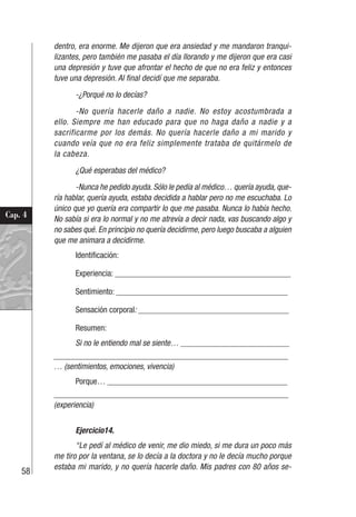 58
Cap. 4
dentro, era enorme. Me dijeron que era ansiedad y me mandaron tranqui-
lizantes, pero también me pasaba el día llorando y me dijeron que era casi
una depresión y tuve que afrontar el hecho de que no era feliz y entonces
tuve una depresión. Al final decidí que me separaba.
-¿Porqué no lo decías?
-No quería hacerle daño a nadie. No estoy acostumbrada a
ello. Siempre me han educado para que no haga daño a nadie y a
sacrificarme por los demás. No quería hacerle daño a mi marido y
cuando veía que no era feliz simplemente trataba de quitármelo de
la cabeza.
¿Qué esperabas del médico?
-Nunca he pedido ayuda. Sólo le pedía al médico… quería ayuda, que-
ría hablar, quería ayuda, estaba decidida a hablar pero no me escuchaba. Lo
único que yo quería era compartir lo que me pasaba. Nunca lo había hecho.
No sabía si era lo normal y no me atrevía a decir nada, vas buscando algo y
no sabes qué. En principio no quería decidirme, pero luego buscaba a alguien
que me animara a decidirme.
Identificación:
Experiencia: __________________________________________
Sentimiento: _________________________________________
Sensación corporal: ____________________________________
Resumen:
Si no le entiendo mal se siente… __________________________
________________________________________________________
… (sentimientos, emociones, vivencia)
Porque… ___________________________________________
________________________________________________________
(experiencia)
Ejercicio14.
“Le pedí al médico de venir, me dio miedo, si me dura un poco más
me tiro por la ventana, se lo decía a la doctora y no le decía mucho porque
estaba mi marido, y no quería hacerle daño. Mis padres con 80 años se-
 