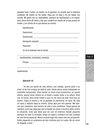 59
Cap. 4
parados hace 3 años, mi madre no le aguanta, no acepta que lo estemos
cuidando. Mi madre no me habla. Pasa por mi lado y no me habla, me
insulta. Mi padre era un maltratador, siempre ha machacado a mi madre,
pero ahora tiene 80 años y hay que cuidarlo en contra de lo que piensa mi
madre, y en contra de lo que pienso yo misma.
Identificación:
Experiencia: __________________________________________
Sentimiento: _________________________________________
Sensación corporal: ____________________________________
Resumen:
Si no le entiendo mal se siente… __________________________
________________________________________________________
… (sentimientos, emociones, vivencia)
Porque… ___________________________________________
________________________________________________________
(experiencia)
Ejercicio 15.
“Yo iba con gente de más dinero, con trabajo, quería estar a su
nivel, al de mis amigos de toda la vida. Hasta ahora venía trabajando en
contratos temporales. Ellos tenían un buen nivel económico, yo quería
dinero, quería tener dinero en el bolso y poder estar a su altura. Vivía
con mi novio, pero tenía miedo a que no me viera de este nivel que yo
quería. Cogía el dinero y me lo gastaba en perfumes, en ropa. Ha sido
un caos y todavía hago lo mismo. Estoy aquí por mis padres. Me dije-
ron que cambiara, que hiciera mi vida o que cambiara. Tengo ganas de
cambiar, pero hay algo que me lo impide es como si tuviera rabia contra
la situación. Creo que tiene que ver con mi infancia, Desde pequeña
siempre he sido la mimada, tengo un soplo y siempre me han cuidado
de una forma especial. Ahora cuando hago las cosas mal me arrepiento.
Están pagando un préstamo de dos millones por mi culpa. No sé cómo
he llegado a esto.”
 