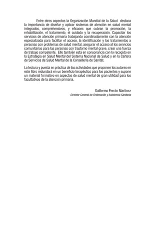 Entre otros aspectos la Organización Mundial de la Salud destaca
la importancia de diseñar y aplicar sistemas de atención en salud mental
integrados, comprehensivos, y eficaces que cubran la promoción, la
rehabilitación, el tratamiento, el cuidado y la recuperación. Capacitar los
servicios de atención primaria trabajando coordinadamente con la atención
especializada para facilitar el acceso, la identificación y los tratamientos a
personas con problemas de salud mental, asegurar el acceso al los servicios
comunitarios para las personas con trastorno mental grave, crear una fuerza
de trabajo competente. Ello también está en consonancia con lo recogido en
la Estrategia en Salud Mental del Sistema Nacional de Salud y en la Cartera
de Servicios de Salud Mental de la Conselleria de Sanitat.
La lectura y puesta en práctica de las actividades que proponen los autores en
este libro redundará en un beneficio terapéutico para los pacientes y supone
un material formativo en aspectos de salud mental de gran utilidad para los
facultativos de la atención primaria.
Guillermo Ferrán Martínez
Director General de Ordenación y Asistencia Sanitaria
 