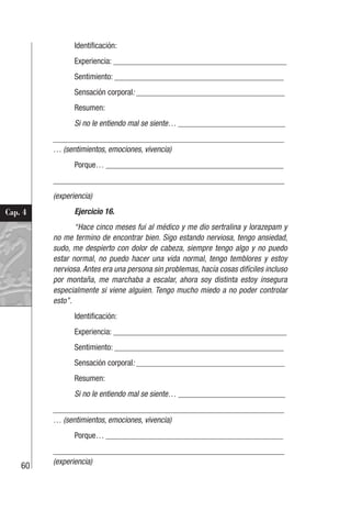 60
Cap. 4
Identificación:
Experiencia: __________________________________________
Sentimiento: _________________________________________
Sensación corporal: ____________________________________
Resumen:
Si no le entiendo mal se siente… __________________________
________________________________________________________
… (sentimientos, emociones, vivencia)
Porque… ___________________________________________
________________________________________________________
(experiencia)
Ejercicio 16.
“Hace cinco meses fui al médico y me dio sertralina y lorazepam y
no me termino de encontrar bien. Sigo estando nerviosa, tengo ansiedad,
sudo, me despierto con dolor de cabeza, siempre tengo algo y no puedo
estar normal, no puedo hacer una vida normal, tengo temblores y estoy
nerviosa.Antes era una persona sin problemas, hacía cosas difíciles incluso
por montaña, me marchaba a escalar, ahora soy distinta estoy insegura
especialmente si viene alguien. Tengo mucho miedo a no poder controlar
esto”.
Identificación:
Experiencia: __________________________________________
Sentimiento: _________________________________________
Sensación corporal: ____________________________________
Resumen:
Si no le entiendo mal se siente… __________________________
________________________________________________________
… (sentimientos, emociones, vivencia)
Porque… ___________________________________________
________________________________________________________
(experiencia)
 