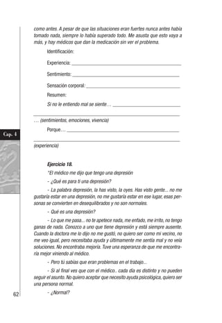 62
Cap. 4
como antes. A pesar de que las situaciones eran fuertes nunca antes había
tomado nada, siempre lo había superado todo. Me asusta que esto vaya a
más, y hay médicos que dan la medicación sin ver el problema.
Identificación:
Experiencia: __________________________________________
Sentimiento: _________________________________________
Sensación corporal: ____________________________________
Resumen:
Si no le entiendo mal se siente… __________________________
________________________________________________________
… (sentimientos, emociones, vivencia)
Porque… ___________________________________________
________________________________________________________
(experiencia)
Ejercicio 18.
“El médico me dijo que tengo una depresión
- ¿Qué es para ti una depresión?
- La palabra depresión, la has visto, la oyes. Has visto gente... no me
gustaría estar en una depresión, no me gustaría estar en ese lugar, esas per-
sonas se convierten en desequilibrados y no son normales.
- Qué es una depresión?
- Lo que me pasa... no te apetece nada, me enfado, me irrito, no tengo
ganas de nada. Conozco a uno que tiene depresión y está siempre ausente.
Cuando la doctora me lo dijo no me gustó, no quiero ser como mi vecino, no
me veo igual, pero necesitaba ayuda y últimamente me sentía mal y no veía
soluciones. No encontraba mejoría. Tuve una esperanza de que me encontra-
ría mejor viniendo al médico.
- Pero tú sabías que eran problemas en el trabajo...
- Si al final ves que con el médico.. cada día es distinto y no pueden
seguir el asunto. No quiero aceptar que necesito ayuda psicológica, quiero ser
una persona normal.
- ¿Normal?
 