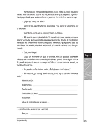 63
Cap. 4
- Normal es que no necesites pastillas, ni que nadie te ayude a superar
nada a nivel personal o laboral. No me gustaba tener que aceptarlo, significa-
ba algo profundo, que tenías dañada tu persona, tu control, tu verdadero yo.
- ¿Algo así como ser débil?
- Como si de repente algo no funcionara y no sabes si volverás a ser
la de antes.
- Cuéntame cómo fue tu encuentro con el médico.
- Me sugirió que cogiera la baja.Yo le expliqué lo que pasaba, me puse
a llorar y me dijo que necesitaba la baja para alejarme de ello, la medicación
haría que me sintiera más fuerte y me podría enfrentar y que pasaría todo, los
temblores, los nervios, el miedo a conducir, el dolor de cabeza, todo desapa-
recería.
- Qué pasó luego?
- Llega un momento en que te sientes peor, no puedes levantarte,
piensas que no están tratando bien el problema o que no van a seguir nunca.
No puedo seguir así, no puedo trabajar así. No podría enfrentarme a nada, no
puedo enfrentarme.
- No puedes enfrentarte a nada. ¿Qué piensas de ti misma?
- Me veo mal, ya no soy fuerte ahora, ya no soy la persona fuerte de
antes”.
Identificación:
Experiencia: __________________________________________
Sentimiento: _________________________________________
Sensación corporal: ____________________________________
Resumen:
Si no le entiendo mal se siente… __________________________
________________________________________________________
… (sentimientos, emociones, vivencia)
Porque… ___________________________________________
________________________________________________________
(experiencia)
 