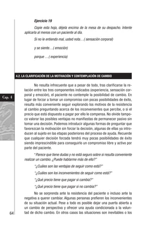 64
Cap. 4
Ejercicio 19
Copie esta hoja, déjela encima de la mesa de su despacho. Intente
aplicarla al menos con un paciente al día.
Si no le entiendo mal, usted nota…( sensación corporal)
y se siente…( emoción)
porque …( experiencia)
4.2. LA CLARIFICACIÓN DE LA MOTIVACIÓN Y CONTEMPLACIÓN DE CAMBIO
No resulta infrecuente que a pesar de todo, tras clarificarse la re-
lación entre los tres componentes indicados (experiencia, sensación cor-
poral y emoción), el paciente no contemple la posibilidad de cambio. En
lugar de forzar a tomar un compromiso con pocas posibilidades de éxito,
resulta más conveniente seguir explorando los motivos de la resistencia
al cambio preguntando acerca de los inconvenientes que percibe, o si el
precio que está dispuesto a pagar por ello le compensa. No olvide tampo-
co valorar las posibles ventajas no manifiestas de permanecer pasivo sin
tomar una decisión. Podemos introducir algunas formas de preguntar que
favorezcan la motivación sin forzar la decisión, algunas de ellas ya intro-
ducen al sujeto en las etapas posteriores del proceso de ayuda. Recuerde
que cualquier decisión forzada tendrá muy pocas posibilidades de éxito
siendo imprescindible para conseguirlo un compromiso libre y activo por
parte del paciente.
“Parece que tiene dudas y no está seguro sobre si resulta conveniente
realizar un cambio. ¿Puede hablarme más de ello?”
“¿Cuáles son las ventajas de seguir como está?”
“¿Cuáles son los inconvenientes de seguir como está?”
“¿Qué precio tiene que pagar si cambia?”
“¿Qué precio tiene que pagar si no cambia?”
No se sorprenda ante la resistencia del paciente o incluso ante la
negativa a querer cambiar. Algunas personas prefieren los inconvenientes
de su situación actual. Pese a todo es posible dejar una puerta abierta a
un cambio de perspectiva y ofrecer una ayuda condicionada a la volun-
tad de dicho cambio. En otros casos las situaciones son inevitables o los
 