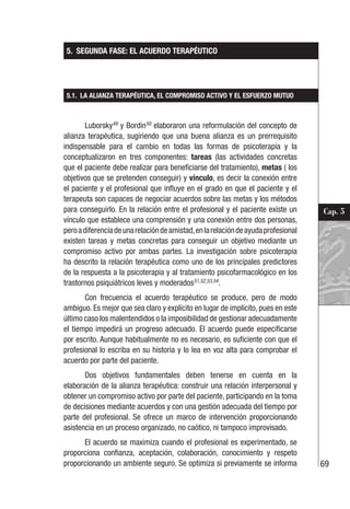 69
Cap. 5
5. SEGUNDA FASE: EL ACUERDO TERAPÉUTICO
5.1. LA ALIANZA TERAPÉUTICA, EL COMPROMISO ACTIVO Y EL ESFUERZO MUTUO
Luborsky49
y Bordin50
elaboraron una reformulación del concepto de
alianza terapéutica, sugiriendo que una buena alianza es un prerrequisito
indispensable para el cambio en todas las formas de psicoterapia y la
conceptualizaron en tres componentes: tareas (las actividades concretas
que el paciente debe realizar para beneficiarse del tratamiento), metas ( los
objetivos que se pretenden conseguir) y vínculo, es decir la conexión entre
el paciente y el profesional que influye en el grado en que el paciente y el
terapeuta son capaces de negociar acuerdos sobre las metas y los métodos
para conseguirlo. En la relación entre el profesional y el paciente existe un
vínculo que establece una comprensión y una conexión entre dos personas,
peroadiferenciadeunarelacióndeamistad,enlarelacióndeayudaprofesional
existen tareas y metas concretas para conseguir un objetivo mediante un
compromiso activo por ambas partes. La investigación sobre psicoterapia
ha descrito la relación terapéutica como uno de los principales predictores
de la respuesta a la psicoterapia y al tratamiento psicofarmacológico en los
trastornos psiquiátricos leves y moderados51,52,53,54
.
Con frecuencia el acuerdo terapéutico se produce, pero de modo
ambiguo. Es mejor que sea claro y explícito en lugar de implícito, pues en este
último caso los malentendidos o la imposibilidad de gestionar adecuadamente
el tiempo impedirá un progreso adecuado. El acuerdo puede especificarse
por escrito. Aunque habitualmente no es necesario, es suficiente con que el
profesional lo escriba en su historia y lo lea en voz alta para comprobar el
acuerdo por parte del paciente.
Dos objetivos fundamentales deben tenerse en cuenta en la
elaboración de la alianza terapéutica: construir una relación interpersonal y
obtener un compromiso activo por parte del paciente, participando en la toma
de decisiones mediante acuerdos y con una gestión adecuada del tiempo por
parte del profesional. Se ofrece un marco de intervención proporcionando
asistencia en un proceso organizado, no caótico, ni tampoco improvisado.
El acuerdo se maximiza cuando el profesional es experimentado, se
proporciona confianza, aceptación, colaboración, conocimiento y respeto
proporcionando un ambiente seguro. Se optimiza si previamente se informa
 