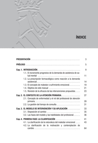 ÍNDICE
PRESENTACIÓN . . . . . . . . . . . . . . . . . . . . . . . . . . . . . . . . . . . . . . . . . . . . 3
PRÓLOGO . . . . . . . . . . . . . . . . . . . . . . . . . . . . . . . . . . . . . . . . . . . . . . . . . 5
Cap. 1. INTRODUCCIÓN. . . . . . . . . . . . . . . . . . . . . . . . . . . . . . . . . . . . . . . 9
1.1. El incremento progresivo de la demanda de asistencia de sa-
lud mental . . . . . . . . . . . . . . . . . . . . . . . . . . . . . . . . . . . . . . 11
1.2. La prescripción farmacológica como reacción a la demanda
asistencial . . . . . . . . . . . . . . . . . . . . . . . . . . . . . . . . . . . . . . . 14
1.3. El concepto de malestar o sufrimiento emocional. . . . . . . . . . 19
1.4. Objetivo de este manual . . . . . . . . . . . . . . . . . . . . . . . . . . . . 21
1.5. Revisión de la eficacia de las intervenciones propuestas . . . . 23
Cap. 2. EL CONTEXTO DE LA ATENCIÓN PRIMARIA . . . . . . . . . . . . . . . . . 27
2.1. Concepto de enfermedad y el rol del profesional de atención
primaria. . . . . . . . . . . . . . . . . . . . . . . . . . . . . . . . . . . . . . . . . 29
2.2. La gestión del tiempo de consulta . . . . . . . . . . . . . . . . . . . . . 31
Cap. 3. EL MODELO DE INTERVENCIÓN Y SU APLICACIÓN . . . . . . . . . . . 33
3.1. Disposición al cambio . . . . . . . . . . . . . . . . . . . . . . . . . . . . . . 35
3.2. Las fases del modelo y las habilidades del profesional. . . . . . 36
Cap. 4. PRIMERA FASE: LA CLARIFICACIÓN . . . . . . . . . . . . . . . . . . . . . . 41
4.1. La clarificación de la naturaleza del malestar emocional . . . . 43
4.2. La clarificación de la motivación y contemplación de
cambio . . . . . . . . . . . . . . . . . . . . . . . . . . . . . . . . . . . . . . . . . 64
 