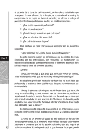 70
Cap. 5
al paciente de la duración del tratamiento, de los roles y actividades que
se esperan durante el curso de la terapia, se comprueba el acuerdo y la
comprensión de las reglas sin forzar al paciente y se informa e instruye al
paciente sobre las expectativas de ayuda y las posibles respuestas
1. ¿Qué puede esperar del profesional?
2. ¿Qué no puede esperar?
3. ¿Cuánto tiempo se dedicará y de qué modo?
4. ¿Qué sucede si se falla a una cita?
5. ¿De cuánto tiempo se dispone?
Para clarificar los roles y tareas puede comenzar con las siguientes
preguntas
“-¿Qué espera de mí? ¿Cómo piensa que puedo ayudarle?”
En este momento surgen las concepciones de los modos de ayuda
entendidos por los entrevistados, con frecuencia se fundamentan en
distorsiones extraídas de fuentes como el cine o el testimonio de amigos pero
sin base realista sobre los procesos de ayuda.
Ejemplo:
“No sé, que me diga lo que tengo que hacer, que me de un consejo,
usted es el experto, no sé, que me escuche y yo me pueda desahogar”.
En ocasiones puede ser necesario clarificar cuál no es el papel del
profesional y la existencia de un posible modo de ayuda no contemplado por
el entrevistado
“No soy la persona indicada para decirle lo que tiene que hacer. No
estoy en su situación y no seré yo quien viva las consecuencias positivas o
negativas de la decisión tomada. Pero existe una forma de ayuda en el que
a lo largo de alrededor de seis sesiones de 20 minutos de duración puedo
ayudarle a que usted encuentre formas de abordar el problema de un modo
más adecuado. ¿Qué le parece?”
En ocasiones esta respuesta desconcierta a los entrevistados, pues
no suele entrar dentro de sus expectativas iniciales y se precisa clarificar
más.
“Se trata de un proceso de ayuda de seis sesiones en las que los
dos trabajamos juntos. Yo le entrenaría en un método para que usted mismo
resolviera el problema que me ha estado indicando y con ello mejorar el
malestar emocional. Yo no le puedo decir lo que tiene que hacer pero puedo
 