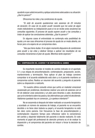 71
Cap. 5
ayudarle a que usted encuentre y aplique soluciones adecuadas a su situación.
¿Qué le parece?”
Ofrecemos los roles y las condiciones de ayuda.
“Si está de acuerdo quedaremos seis sesiones de 20 minutos
de duración. En caso de no poder acudir necesito que me avise de algún
modo indicándome su indisposición pues si no se recibe aviso anulamos las
consultas siguientes. El proceso de ayuda supone acudir a las consultas y
tratar de aplicar las conclusiones obtenidas. ¿Qué le parece?”
En algunos casos el entrevistado no contempla esta posibilidad de
ayuda y en ese caso ofrecemos el proceso de ayuda de un modo abierto, sin
forzar pero a la espera de un compromiso claro.
“Veo que tiene dudas. Si en algún momento dispusiera de condiciones
para acudir a las citas y dedicar tiempo a aplicar los resultados de las
consultas iniciaríamos el plan de ayuda. Mientras tanto esperaré.”
5.2. COMPROBACIÓN DEL ACUERDO Y DE DISPOSICIÓN AL CAMBIO
Es importante recordar el modelo de cambio indicado en el apartado
3.1 y sus etapas de precontemplación, contemplación, preparación, acción,
mantenimiento y terminación. Para aplicar el plan de trabajo conviene
comprobar si el acuerdo establecido está claro y si el paciente mantiene un
compromiso activo. Realice un resumen del acuerdo y pregunte al paciente
sobre su disposición a realizarlo.
“En nuestra última consulta vimos que sufría un malestar emocional
ocasionado por problemas. Acordamos realizar una serie de sesiones con el
fin de elaborar unas soluciones y un plan para llevarlas a cabo. Acordamos
que yo le orientaría sobre los pasos y las alternativas que usted irá decidiendo.
Habíamos quedado hoy en comenzar. ¿Le apetece intentarlo?”
No se sorprenda si después de haber realizado un acuerdo terapéutico
y acordado un número de sesiones de trabajo, el paciente no se encuentra
decidido o no tiene claro todavía su papel y el acuerdo terapéutico no está
tan claro como parecía. Con frecuencia la fase de precontemplación y
contemplación requieren tiempo para reflexionar sobre la conveniencia
del cambio y depende totalmente del paciente si decide realizarlo. En este
momento el papel del profesional de atención primaria es el de evaluar la
disposición y el compromiso del paciente sin inducir o forzar la decisión de
cambio.
 