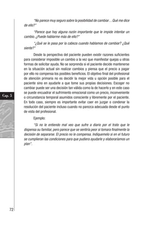 72
Cap. 5
“No parece muy seguro sobre la posibilidad de cambiar…Qué me dice
de ello?”
“Parece que hay alguna razón importante que le impide intentar un
cambio. ¿Puede hablarme más de ello?”
“¿Qué se le pasa por la cabeza cuando hablamos de cambiar? ¿Qué
siente?”
Desde la perspectiva del paciente pueden existir razones suficientes
para considerar imposible un cambio a la vez que manifestar quejas u otras
formas de solicitar ayuda. No se sorprenda si el paciente decide mantenerse
en la situación actual sin realizar cambios y piensa que el precio a pagar
por ello no compensa los posibles beneficios. El objetivo final del profesional
de atención primaria no es decidir la mejor vida u opción posible para el
paciente sino en ayudarle a que tome sus propias decisiones. Escoger no
cambiar puede ser una decisión tan válida como la de hacerlo y en este caso
se puede encuadrar el sufrimiento emocional como un precio, inconveniente
o circunstancia temporal asumidos consciente y libremente por el paciente.
En todo caso, siempre es importante evitar caer en juzgar o condenar la
resolución del paciente incluso cuando no parezca adecuada desde el punto
de vista del profesional.
Ejemplo:
“Si no le entiendo mal veo que sufre a diario por el trato que le
dispensa su familiar, pero parece que se sentiría peor si tomara finalmente la
decisión de separarse. El precio no le compensa. Indíquemelo si en el futuro
se cumplieran las condiciones para que pudiera ayudarle y elaboraríamos un
plan”.
 