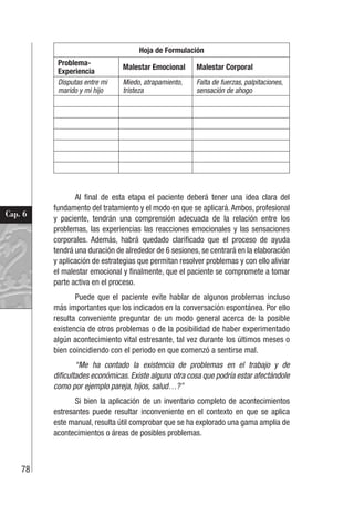 78
Cap. 6
Hoja de Formulación
Problema-
Experiencia
Malestar Emocional Malestar Corporal
Disputas entre mi
marido y mi hijo
Miedo, atrapamiento,
tristeza
Falta de fuerzas, palpitaciones,
sensación de ahogo
Al final de esta etapa el paciente deberá tener una idea clara del
fundamento del tratamiento y el modo en que se aplicará.Ambos, profesional
y paciente, tendrán una comprensión adecuada de la relación entre los
problemas, las experiencias las reacciones emocionales y las sensaciones
corporales. Además, habrá quedado clarificado que el proceso de ayuda
tendrá una duración de alrededor de 6 sesiones, se centrará en la elaboración
y aplicación de estrategias que permitan resolver problemas y con ello aliviar
el malestar emocional y finalmente, que el paciente se compromete a tomar
parte activa en el proceso.
Puede que el paciente evite hablar de algunos problemas incluso
más importantes que los indicados en la conversación espontánea. Por ello
resulta conveniente preguntar de un modo general acerca de la posible
existencia de otros problemas o de la posibilidad de haber experimentado
algún acontecimiento vital estresante, tal vez durante los últimos meses o
bien coincidiendo con el periodo en que comenzó a sentirse mal.
“Me ha contado la existencia de problemas en el trabajo y de
dificultades económicas. Existe alguna otra cosa que podría estar afectándole
como por ejemplo pareja, hijos, salud…?”
Si bien la aplicación de un inventario completo de acontecimientos
estresantes puede resultar inconveniente en el contexto en que se aplica
este manual, resulta útil comprobar que se ha explorado una gama amplia de
acontecimientos o áreas de posibles problemas.
 