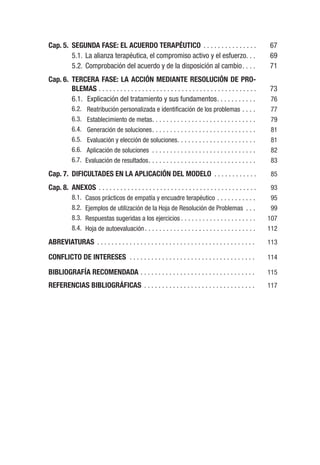 Cap. 5. SEGUNDA FASE: EL ACUERDO TERAPÉUTICO . . . . . . . . . . . . . . . 67
5.1. La alianza terapéutica, el compromiso activo y el esfuerzo. . . 69
5.2. Comprobación del acuerdo y de la disposición al cambio. . . . 71
Cap. 6. TERCERA FASE: LA ACCIÓN MEDIANTE RESOLUCIÓN DE PRO-
BLEMAS . . . . . . . . . . . . . . . . . . . . . . . . . . . . . . . . . . . . . . . . . . . . 73
6.1. Explicación del tratamiento y sus fundamentos. . . . . . . . . . . 76
6.2. Reatribución personalizada e identificación de los problemas . . . . 77
6.3. Establecimiento de metas. . . . . . . . . . . . . . . . . . . . . . . . . . . . . 79
6.4. Generación de soluciones. . . . . . . . . . . . . . . . . . . . . . . . . . . . . 81
6.5. Evaluación y elección de soluciones. . . . . . . . . . . . . . . . . . . . . . 81
6.6. Aplicación de soluciones . . . . . . . . . . . . . . . . . . . . . . . . . . . . . 82
6.7. Evaluación de resultados. . . . . . . . . . . . . . . . . . . . . . . . . . . . . . 83
Cap. 7. DIFICULTADES EN LA APLICACIÓN DEL MODELO . . . . . . . . . . . . 85
Cap. 8. ANEXOS . . . . . . . . . . . . . . . . . . . . . . . . . . . . . . . . . . . . . . . . . . . . 93
8.1. Casos prácticos de empatía y encuadre terapéutico . . . . . . . . . . . 95
8.2. Ejemplos de utilización de la Hoja de Resolución de Problemas . . . 99
8.3. Respuestas sugeridas a los ejercicios . . . . . . . . . . . . . . . . . . . . . 107
8.4. Hoja de autoevaluación. . . . . . . . . . . . . . . . . . . . . . . . . . . . . . . 112
ABREVIATURAS . . . . . . . . . . . . . . . . . . . . . . . . . . . . . . . . . . . . . . . . . . . . 113
CONFLICTO DE INTERESES . . . . . . . . . . . . . . . . . . . . . . . . . . . . . . . . . . . 114
BIBLIOGRAFÍA RECOMENDADA . . . . . . . . . . . . . . . . . . . . . . . . . . . . . . . . 115
REFERENCIAS BIBLIOGRÁFICAS . . . . . . . . . . . . . . . . . . . . . . . . . . . . . . . 117
 
