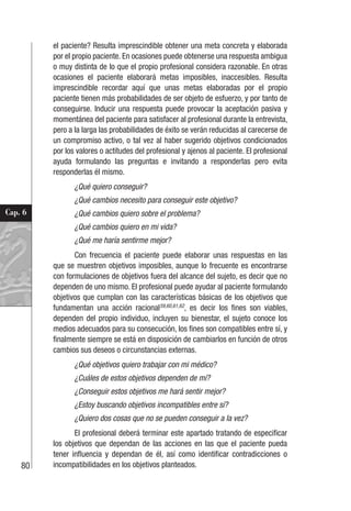 80
Cap. 6
el paciente? Resulta imprescindible obtener una meta concreta y elaborada
por el propio paciente. En ocasiones puede obtenerse una respuesta ambigua
o muy distinta de lo que el propio profesional considera razonable. En otras
ocasiones el paciente elaborará metas imposibles, inaccesibles. Resulta
imprescindible recordar aquí que unas metas elaboradas por el propio
paciente tienen más probabilidades de ser objeto de esfuerzo, y por tanto de
conseguirse. Inducir una respuesta puede provocar la aceptación pasiva y
momentánea del paciente para satisfacer al profesional durante la entrevista,
pero a la larga las probabilidades de éxito se verán reducidas al carecerse de
un compromiso activo, o tal vez al haber sugerido objetivos condicionados
por los valores o actitudes del profesional y ajenos al paciente. El profesional
ayuda formulando las preguntas e invitando a responderlas pero evita
responderlas él mismo.
¿Qué quiero conseguir?
¿Qué cambios necesito para conseguir este objetivo?
¿Qué cambios quiero sobre el problema?
¿Qué cambios quiero en mi vida?
¿Qué me haría sentirme mejor?
Con frecuencia el paciente puede elaborar unas respuestas en las
que se muestren objetivos imposibles, aunque lo frecuente es encontrarse
con formulaciones de objetivos fuera del alcance del sujeto, es decir que no
dependen de uno mismo. El profesional puede ayudar al paciente formulando
objetivos que cumplan con las características básicas de los objetivos que
fundamentan una acción racional59,60,61,62
, es decir los fines son viables,
dependen del propio individuo, incluyen su bienestar, el sujeto conoce los
medios adecuados para su consecución, los fines son compatibles entre sí, y
finalmente siempre se está en disposición de cambiarlos en función de otros
cambios sus deseos o circunstancias externas.
¿Qué objetivos quiero trabajar con mi médico?
¿Cuáles de estos objetivos dependen de mí?
¿Conseguir estos objetivos me hará sentir mejor?
¿Estoy buscando objetivos incompatibles entre sí?
¿Quiero dos cosas que no se pueden conseguir a la vez?
El profesional deberá terminar este apartado tratando de especificar
los objetivos que dependan de las acciones en las que el paciente pueda
tener influencia y dependan de él, así como identificar contradicciones o
incompatibilidades en los objetivos planteados.
 