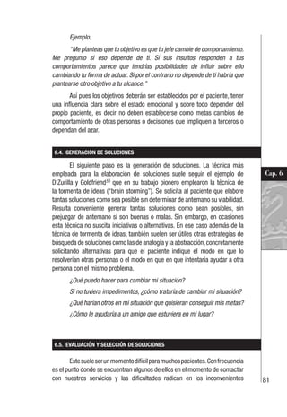 81
Cap. 6
Ejemplo:
“Me planteas que tu objetivo es que tu jefe cambie de comportamiento.
Me pregunto si eso depende de ti. Si sus insultos responden a tus
comportamientos parece que tendrías posibilidades de influir sobre ello
cambiando tu forma de actuar. Si por el contrario no depende de ti habría que
plantearse otro objetivo a tu alcance.”
Así pues los objetivos deberán ser establecidos por el paciente, tener
una influencia clara sobre el estado emocional y sobre todo depender del
propio paciente, es decir no deben establecerse como metas cambios de
comportamiento de otras personas o decisiones que impliquen a terceros o
dependan del azar.
6.4. GENERACIÓN DE SOLUCIONES
El siguiente paso es la generación de soluciones. La técnica más
empleada para la elaboración de soluciones suele seguir el ejemplo de
D’Zurilla y Goldfriend55
que en su trabajo pionero emplearon la técnica de
la tormenta de ideas (“brain storming”). Se solicita al paciente que elabore
tantas soluciones como sea posible sin determinar de antemano su viabilidad.
Resulta conveniente generar tantas soluciones como sean posibles, sin
prejuzgar de antemano si son buenas o malas. Sin embargo, en ocasiones
esta técnica no suscita iniciativas o alternativas. En ese caso además de la
técnica de tormenta de ideas, también suelen ser útiles otras estrategias de
búsqueda de soluciones como las de analogía y la abstracción,concretamente
solicitando alternativas para que el paciente indique el modo en que lo
resolverían otras personas o el modo en que en que intentaría ayudar a otra
persona con el mismo problema.
¿Qué puedo hacer para cambiar mi situación?
Si no tuviera impedimentos, ¿cómo trataría de cambiar mi situación?
¿Qué harían otros en mi situación que quisieran conseguir mis metas?
¿Cómo le ayudaría a un amigo que estuviera en mi lugar?
6.5. EVALUACIÓN Y SELECCIÓN DE SOLUCIONES
Estesueleserunmomentodifícilparamuchospacientes.Confrecuencia
es el punto donde se encuentran algunos de ellos en el momento de contactar
con nuestros servicios y las dificultades radican en los inconvenientes
 