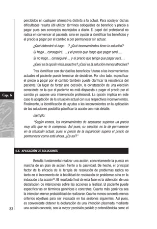 82
Cap. 6
percibidos en cualquier alternativa distinta a la actual. Para soslayar dichas
dificultades resulta útil utilizar términos coloquiales de beneficio y precio a
pagar pues son conceptos manejados a diario. El papel del profesional no
radica en convencer al paciente, sino en ayudar a identificar los beneficios y
el precio a pagar por el cambio o por permanecer sin actuar.
¿Qué obtendré si hago…? ¿Qué inconvenientes tiene la solución?
Si hago…conseguiré…. y el precio que tengo que pagar será….
Si no hago…conseguiré… y el precio que tengo que pagar será…
¿Cuál es la opción más atractiva? ¿Cuál es la solución menos atractiva?
Tras identificar con claridad los beneficios futuros o los inconvenientes
actuales el paciente puede terminar de decidirse. Por otro lado, especificar
el precio a pagar por el cambio también puede clarificar la resistencia del
paciente. En lugar de forzar una decisión, la constatación de una elección
consciente en la que el paciente no está dispuesto a pagar el precio por el
cambio ya supone una intervención profesional. La opción implica en este
caso la aceptación de la situación actual con sus respectivos inconvenientes.
Finalmente, la identificación de ayudas o los inconvenientes en la aplicación
de las soluciones posibilita planificar la acción con más detalle.
Ejemplo:
“Según vemos, los inconvenientes de separarse suponen un precio
muy alto que no le compensa. Así pues, su elección es la de permanecer
en la situación actual, pues el precio de la separación supera el precio de
permanecer como está ahora. ¿Es así?”
6.6. APLICACIÓN DE SOLUCIONES
Resulta fundamental realizar una acción, concretamente la puesta en
marcha de un plan de acción frente a la pasividad. De hecho, el principal
factor de la eficacia de la terapia de resolución de problemas radica no
tanto en el incremento de la habilidad de resolución de problemas sino en la
inducción a la acción63
. El resultado final de esta fase es la obtención de una
declaración de intenciones sobre las acciones a realizar. El paciente puede
especificarlas en términos genéricos o concretos. Cuanto más genérica sea
la intención menor probabilidad de realizarse. Cuanto menos concreta menos
criterios objetivos para ser evaluada en las sesiones siguientes. Así pues,
es conveniente obtener la declaración de una intención plasmada mediante
una acción concreta, con la mayor precisión posible y entendiéndola como el
 