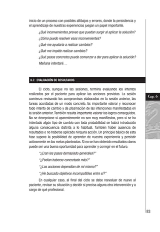 83
Cap. 6
inicio de un proceso con posibles altibajos y errores, donde la persistencia y
el aprendizaje de nuestras experiencias juegan un papel importante.
¿Qué inconvenientes preveo que puedan surgir al aplicar la solución?
¿Cómo puedo resolver esos inconvenientes?
¿Qué me ayudaría a realizar cambios?
¿Qué me impide realizar cambios?
¿Qué pasos concretos puedo comenzar a dar para aplicar la solución?
Mañana intentaré…
6.7. EVALUACIÓN DE RESULTADOS
El ciclo, aunque no las sesiones, termina evaluando los intentos
realizados por el paciente para aplicar las acciones previstas. La sesión
comienza revisando los compromisos elaborados en la sesión anterior, las
tareas acordadas de un modo concreto. Es importante valorar y reconocer
todo intento de cambio y de plasmación de las intenciones manifestadas en
la sesión anterior. También resulta importante valorar los logros conseguidos.
No se decepcione si aparentemente no son muy manifiestos, pero si se ha
intentado algún tipo de cambio con toda probabilidad se habrá introducido
alguna consecuencia distinta a lo habitual. También haber ausencia de
resultados o no haberse aplicado ninguna acción. Un principio básico de esta
fase supone la posibilidad de aprender de nuestra experiencia y persistir
activamente en las metas planteadas. Si no se han obtenido resultados claros
puede ser una buena oportunidad para aprender y corregir en el futuro.
“¿Eran los pasos demasiado generales?”
“¿Podían haberse concretado más?”
“¿Las acciones dependían de mí mismo?”
“¿He buscado objetivos incompatibles entre sí?”
En cualquier caso, al final del ciclo se debe reevaluar de nuevo al
paciente, revisar su situación y decidir si precisa alguna otra intervención y a
cargo de qué profesional.
 