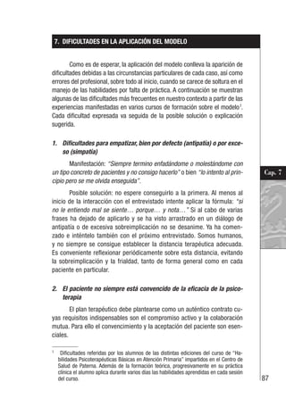 87
Cap. 7
7. DIFICULTADES EN LA APLICACIÓN DEL MODELO
Como es de esperar, la aplicación del modelo conlleva la aparición de
dificultades debidas a las circunstancias particulares de cada caso, así como
errores del profesional, sobre todo al inicio, cuando se carece de soltura en el
manejo de las habilidades por falta de práctica. A continuación se muestran
algunas de las dificultades más frecuentes en nuestro contexto a partir de las
experiencias manifestadas en varios cursos de formación sobre el modelo1
.
Cada dificultad expresada va seguida de la posible solución o explicación
sugerida.
1. Dificultades para empatizar, bien por defecto (antipatía) o por exce-
so (simpatía)
Manifestación: “Siempre termino enfadándome o molestándome con
un tipo concreto de pacientes y no consigo hacerlo” o bien “lo intento al prin-
cipio pero se me olvida enseguida”.
Posible solución: no espere conseguirlo a la primera. Al menos al
inicio de la interacción con el entrevistado intente aplicar la fórmula: “si
no le entiendo mal se siente… porque… y nota…” Si al cabo de varias
frases ha dejado de aplicarlo y se ha visto arrastrado en un diálogo de
antipatía o de excesiva sobreimplicación no se desanime. Ya ha comen-
zado e inténtelo también con el próximo entrevistado. Somos humanos,
y no siempre se consigue establecer la distancia terapéutica adecuada.
Es conveniente reflexionar periódicamente sobre esta distancia, evitando
la sobreimplicación y la frialdad, tanto de forma general como en cada
paciente en particular.
2. El paciente no siempre está convencido de la eficacia de la psico-
terapia
El plan terapéutico debe plantearse como un auténtico contrato cu-
yas requisitos indispensables son el compromiso activo y la colaboración
mutua. Para ello el convencimiento y la aceptación del paciente son esen-
ciales.
1
Dificultades referidas por los alumnos de las distintas ediciones del curso de “Ha-
bilidades Psicoterapéuticas Básicas en Atención Primaria” impartidos en el Centro de
Salud de Paterna. Además de la formación teórica, progresivamente en su práctica
clínica el alumno aplica durante varios días las habilidades aprendidas en cada sesión
del curso.
 